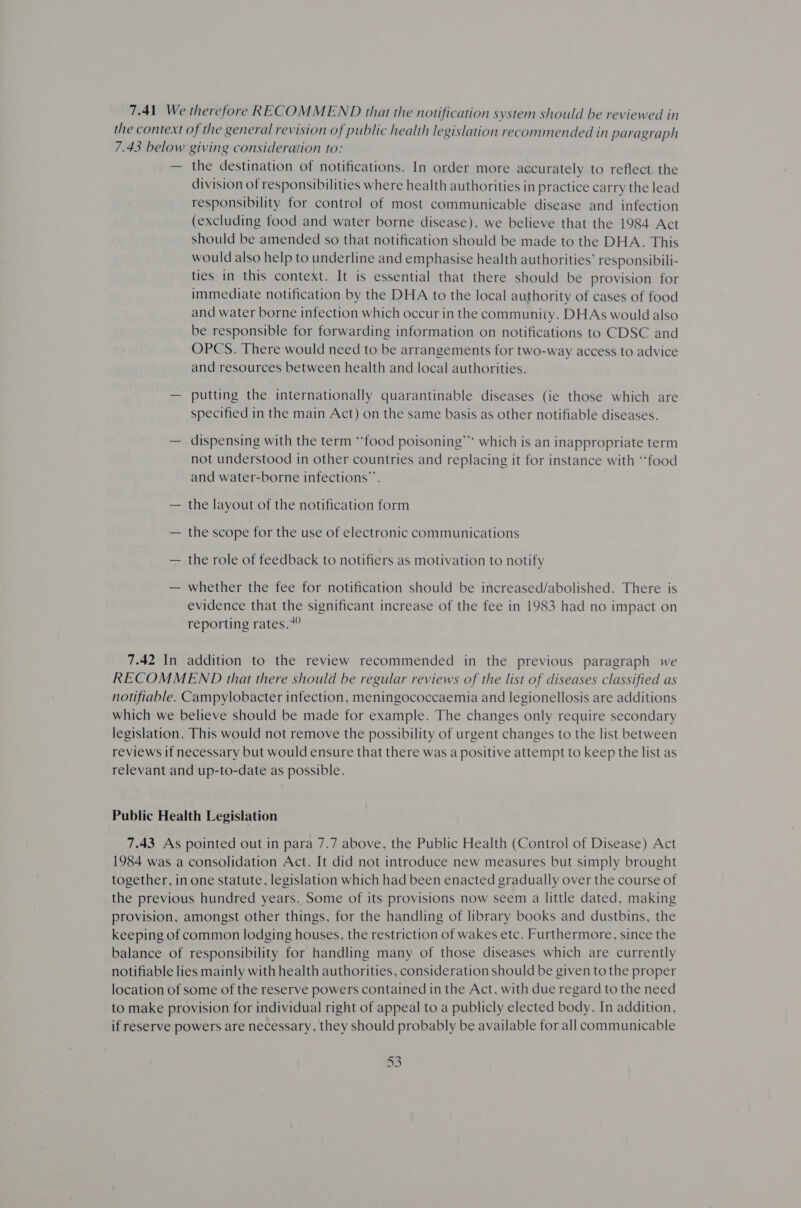 7.41 We therefore RECOMMEND that the notification system should be reviewed in the context of the general revision of public health legislation recommended in paragraph 7.43 below giving consideration to: — the destination of notifications. In order more accurately to reflect the division of responsibilities where health authorities in practice carry the lead responsibility for control of most communicable disease and infection (excluding food and water borne disease), we believe that the 1984 Act should be amended so that notification should be made to the DHA. This would also help to underline and emphasise health authorities’ responsibili- ties in this context. It is essential that there should be provision for immediate notification by the DHA to the local authority of cases of food and water borne infection which occur in the community. DHAs would also be responsible for forwarding information on notifications to CDSC and OPCS. There would need to be arrangements for two-way access to advice and resources between health and local authorities. — putting the internationally quarantinable diseases (ie those which are specified in the main Act) on the same basis as other notifiable diseases. — dispensing with the term “food poisoning”* which is an inappropriate term not understood in other countries and replacing it for instance with ‘tfood and water-borne infections”. — the layout of the notification form — the scope for the use of electronic communications — the role of feedback to notifiers as motivation to notify — whether the fee for notification should be increased/abolished. There is evidence that the significant increase of the fee in 1983 had no impact on reporting rates.*” 7.42 In addition to the review recommended in the previous paragraph we RECOMMEND that there should be regular reviews of the list of diseases classified as notifiable. Campylobacter infection, meningococcaemia and legionellosis are additions which we believe should be made for example. The changes only require secondary legislation. This would not remove the possibility of urgent changes to the list between reviews if necessary but would ensure that there was a positive attempt to keep the list as relevant and up-to-date as possible. Public Health Legislation 7.43. As pointed out in para 7.7 above, the Public Health (Control of Disease) Act 1984 was a consolidation Act. It did not introduce new measures but simply brought together, in one statute, legislation which had been enacted gradually over the course of the previous hundred years. Some of its provisions now seem a little dated, making provision, amongst other things, for the handling of library books and dustbins, the keeping of common lodging houses, the restriction of wakes etc. Furthermore, since the balance of responsibility for handling many of those diseases which are currently notifiable lies mainly with health authorities, consideration should be given to the proper location of some of the reserve powers contained in the Act, with due regard to the need to make provision for individual right of appeal to a publicly elected body. In addition, if reserve powers are necessary, they should probably be available for all communicable
