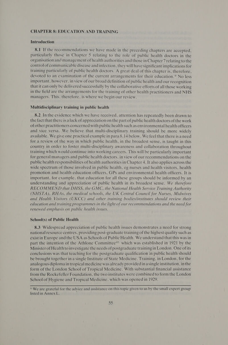 CHAPTER 8: EDUCATION AND TRAINING Introduction 8.1 If the recommendations we have made in the preceding chapters are accepted, particularly those in Chapter 5 relating to the role of public health doctors in the organisation and management of health authorities and those in Chapter 7 relating to the control of communicable disease and infection, they will have significant implications for training particularly of public health doctors. A great deal of this chapter is, therefore, devoted to an examination of the current arrangements for their education.* No less important, however, in view of our broad definition of public health and our recognition that it can only be delivered successfully by the collaborative efforts of all those working in the field are the arrangements for the training of other health practitioners and NHS managers. This. therefore, is where we begin our review. Multidisciplinary training in public health 8.2 Inthe evidence which we have received, attention has repeatedly been drawn to the fact that there is a lack of appreciation on the part of public health doctors of the work of other practitioners concerned with public health such as environmental health officers and vice versa. We believe that multi-disciplinary training should be more widely available. We give one practical example in para 8.14 below. We feel that there is a need for a review of the way in which public health, in the broadest sense, is taught in this country in order to foster multi-disciplinary awareness and collaboration throughout training which would continue into working careers. This will be particularly important for general managers and public health doctors, in view of our recommendations on the public health responsibilities of health authorities in Chapter 4. It also applies across the wide spectrum of those involved in public health, eg nurses and health visitors, health promotion and health education officers, GPs and environmental health officers. It is important, for example, that education for all these groups should be informed by an understanding and appreciation of public health in its broadest sense. We therefore RECOMMEND that DHSS, the GMC, the National Health Service Training Authority (NHSTA), RHAs, the medical schools, the UK Central Council for Nurses, Midwives and Health Visitors (UKCC) and other training bodies/institutes should review their education and training programmes in the light of our recommendations and the need for renewed emphasis on public health issues. School(s) of Public Health 8.3 Widespread appreciation of public health issues demonstrates a need for strong national resource centres, providing post-graduate training of the highest quality such as exist in Europe and the USA as Schools of Public Health. We understand that this was in part the intention of the Athlone Committee?! which was established in 1921 by the Minister of Health to investigate the needs of postgraduate training in London. One ofits conclusions was that teaching for the postgraduate qualification in public health should be brought together in a single Institute of State Medicine. Training, in London, for the analogous diploma in tropical medicine was already provided in a single institution, in the form of the London School of Tropical Medicine. With substantial financial assistance from the Rockefeller Foundation, the two institutes were combined to form the London School of Hygiene and Tropical Medicine, which was opened in 1929.  * We are grateful for the advice and assistance on this topic given to us by the small expert group listed in Annex L.
