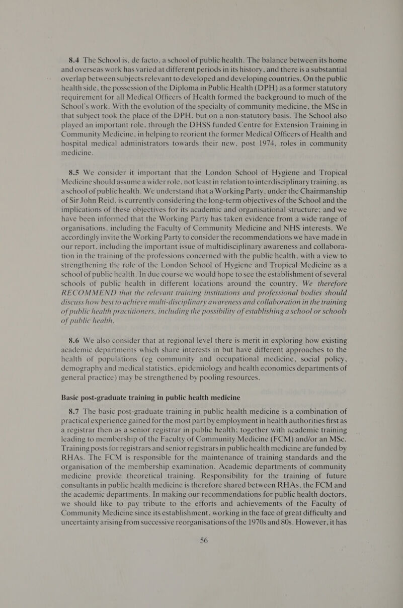 8.4 The School is, de facto, a school of public health. The balance between its home and overseas work has varied at different periods in its history, and there is a substantial overlap between subjects relevant to developed and developing countries. On the public health side, the possession of the Diploma in Public Health (DPH) as a former statutory requirement for all Medical Officers of Health formed the background to much of the School's work. With the evolution of the specialty of community medicine, the MSc in that subject took the place of the DPH, but on a non-statutory basis. The School also played an important role, through the DHSS funded Centre for Extension Training in Community Medicine, in helping to reorient the former Medical Officers of Health and hospital medical administrators towards their new, post 1974, roles in community medicine. 8.5 We consider it important that the London School of Hygiene and Tropical Medicine should assume a wider role, not least in relation to interdisciplinary training, as aschool of public health. We understand that a Working Party, under the Chairmanship of Sir John Reid, is currently considering the long-term objectives of the School and the implications of these objectives for its academic and organisational structure; and we have been informed that the Working Party has taken evidence from a wide range of organisations, including the Faculty of Community Medicine and NHS interests. We accordingly invite the Working Party to consider the recommendations we have made in our report, including the important issue of multidisciplinary awareness and collabora- tion in the training of the professions concerned with the public health, with a view to strengthening the role of the London School of Hygiene and Tropical Medicine as a school of public health. In due course we would hope to see the establishment of several schools of public health in different locations around the country. We therefore RECOMMEND that the relevant training institutions and professional bodies should discuss how best to achieve multi-disciplinary awareness and collaboration in the training of public health practitioners, including the possibility of establishing a school or schools of public health. 8.6 We also consider that at regional level there is merit in exploring how existing academic departments which share interests in but have different approaches to the health of populations (eg community and occupational medicine, social policy, demography and medical statistics, epidemiology and health economics departments of general practice) may be strengthened by pooling resources. Basic post-graduate training in public health medicine 8.7 The basic post-graduate training in public health medicine is a combination of practical experience gained for the most part by employment in health authorities first as a registrar then as a senior registrar in public health; together with academic training leading to membership of the Faculty of Community Medicine (FCM) and/or an MSc. Training posts for registrars and senior registrars in public health medicine are funded by RHAs. The FCM is responsible for the maintenance of training standards and the organisation of the membership examination. Academic departments of community medicine provide theoretical training. Responsibility for the training of future consultants in public health medicine is therefore shared between RHAs, the FCM and the academic departments. In making our recommendations for public health doctors, we should like to pay tribute to the efforts and achievements of the Faculty of Community Medicine since its establishment, working in the face of great difficulty and uncertainty arising from successive reorganisations of the 1970s and 80s. However, it has