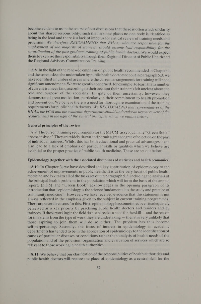 become evident to us in the course of our discussions that there is often a lack of clarity about this shared responsibility, such that in some places no one body is identified as being in the lead and there is a lack of impetus for critical review of training needs and provision. We therefore RECOMMEND that RHAs, who are responsible for the employment of the majority of trainees, should assume lead responsibility for the co-ordination of the post-graduate training of public health doctors. We would expect them to exercise this responsibility through their Regional Director of Public Health and the Regional Advisory Committee on Training. 8.8 In the light of the renewed emphasis on public health recommended in Chapter 4 and the core tasks to be undertaken by public health doctors set out in paragraph 5.3, we have identified a number of areas where the current arrangements for training will need significant amendment. We were greatly concerned, for example, to learn that anumber of current trainees (and according to their account their trainers) felt unclear about the role and purpose of the speciality. In spite of their uncertainty, however, they demonstrated great motivation, particularly in their commitment to health promotion and prevention. We believe there is a need for thorough re-examination of the training requirements for public health doctors. We RECOMMEND that representatives of the RHAsS, the FCM and the academic departments should undertake an urgent review of the requirements in the light of the general principles which we outline below. General principles of the review 8.9 The current training requirements for the MFCM, asset out in the ‘‘Green Book” are extensive.” They are widely drawn and permita great degree of selection on the part of individual trainees. Whilst this has both educational and practical advantages it can also lead to a lack of emphasis on particular skills or qualities which we believe are essential to the proper practice of public health medicine. These are set out below. Epidemology (together with the associated disciplines of statistics and health economics) 8.10 In Chapter 3, we have described the key contribution of epidemiology to the achievement of improvements in public health. It is at the very heart of public health medicine and is vital to all of the tasks set out in paragraph 5.3, including the analysis of the principal health problems in the population which will form the basis of the annual report. (5.3.5) The “Green Book” acknowledges in the opening paragraph of its introduction that “epidemiology is the science fundamental to the study and practice of community medicine’. However, we have received evidence that this statement is not always reflected in the emphasis given to the subject in current training programmes. There are several reasons for this. First, epidemiology has sometimes been inadequately perceived as a key priority by practising public health doctors and trainers and by trainees. If those working in the field do not perceive a need for the skill — and the reason for this stems from the type of work they are undertaking — then it is very unlikely that those aspiring to join them will do so either. The problem has thus become self-perpetuating. Secondly, the focus of interest in epidemiology in academic departments has tended to be in the application of epidemiology to the identification of causes of particular diseases or conditions rather than analysis of health needs of the population and of the provision, organisation and evaluation of services which are so relevant to those working in health authorities. 8.11 We believe that our clarification of the responsibilities of health authorities and public health doctors will restore the place of epidemiology as a central skill for the at