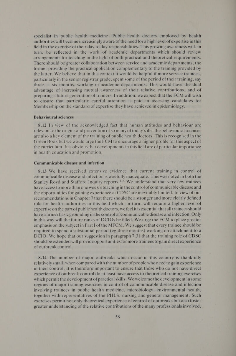 specialist in public health medicine. Public health doctors employed by health authorities will become increasingly aware of the need fora high level of expertise in this field in the exercise of their day to day responsibilities. This growing awareness will, in turn, be reflected in the work of academic departments which should review arrangements for teaching in the light of both practical and theoretical requirements. There should be greater collaboration between service and academic departments, the former providing the practical application complementary to the training provided by the latter. We believe that in this context it would be helpful if more service trainees, particularly in the senior registrar grade, spent some of the period of their training, say three — six months, working in academic departments. This would have the dual advantage of increasing mutual awareness of their relative contributions, and of preparing a future generation of trainers. In addition, we expect that the FCM will wish to ensure that particularly careful attention is paid in assessing candidates for Membership on the standard of expertise they have achieved in epidemiology. Behavioural sciences 8.12 In view of the acknowledged fact that human attitudes and behaviour are relevant to the origins and prevention of so many of today’s ills, the behavioural sciences are also a key element of the training of public health doctors. This is recognised in the Green Book but we would urge the FCM to encourage a higher profile for this aspect of the curriculum. It is obvious that developments in this field are of particular importance in health education and promotion. Communicable disease and infection 8.13 We have received extensive evidence that current training in control of communicable disease and infection is woefully inadequate. This was noted in both the Stanley Royd and Stafford Inquiry reports.'*; We understand that very few trainees have access to more than one week’s teaching in the control of communicable disease and the opportunities for gaining experience at CDSC are inevitably limited. In view of our recommendations in Chapter 7 that there should be a stronger and more clearly defined role for health authorities in this field which, in turn, will require a higher level of expertise on the part of public health doctors, we feel it is essential that all trainees should have a firmer basic grounding in the control of communicable disease and infection. Only in this way will the future ranks of DCIOs be filled. We urge the FCM to place greater emphasis on the subject in Part I of the MFCM. We suggest that every trainee should be required to spend a substantial period (eg three months) working on attachment to a DCIO. We hope that our suggestion in paragraph 7.31 that the training role of CDSC should be extended will provide opportunities for more trainees to gain direct experience of outbreak control. 8.14 The number of major outbreaks which occur in this country is thankfully relatively small, when compared with the number of people who need to gain experience in their control. It is therefore important to ensure that those who do not have direct experience of outbreak control do at least have access to theoretical training exercises which permit the development of practical skills. We welcome the development in some regions of major training exercises in control of communicable disease and infection involving trainees in public health medicine, microbiology, environmental health, together with representatives of the PHLS, nursing and general management. Such exercises permit not only theoretical experience of control of outbreaks but also foster greater understanding of the relative contributions of the many professionals involved,