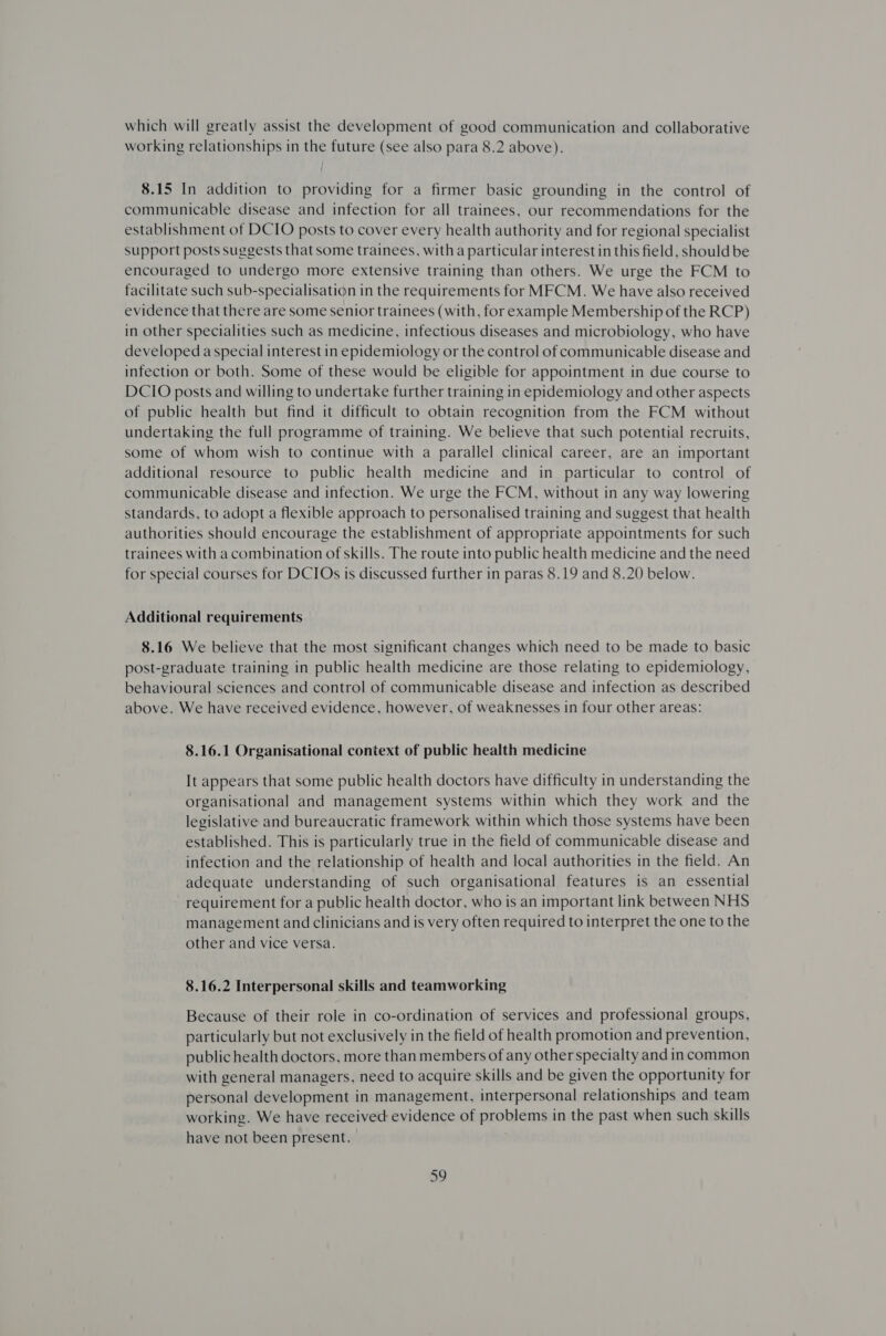 which will greatly assist the development of good communication and collaborative working relationships in the future (see also para 8.2 above). 8.15 In addition to providing for a firmer basic grounding in the control of communicable disease and infection for all trainees, our recommendations for the establishment of DCIO posts to cover every health authority and for regional specialist support posts suggests that some trainees, witha particular interest in this field, should be encouraged to undergo more extensive training than others. We urge the FCM to facilitate such sub-specialisation in the requirements for MFCM. We have also received evidence that there are some senior trainees (with, for example Membership of the RCP) in Other specialities such as medicine, infectious diseases and microbiology, who have developed a special interest in epidemiology or the control of communicable disease and infection or both. Some of these would be eligible for appointment in due course to DCIO posts and willing to undertake further training in epidemiology and other aspects of public health but find it difficult to obtain recognition from the FCM without undertaking the full programme of training. We believe that such potential recruits, some of whom wish to continue with a parallel clinical career, are an important additional resource to public health medicine and in particular to control of communicable disease and infection. We urge the FCM, without in any way lowering standards, to adopt a flexible approach to personalised training and suggest that health authorities should encourage the establishment of appropriate appointments for such trainees with a combination of skills. The route into public health medicine and the need for special courses for DCIOs is discussed further in paras 8.19 and 8.20 below. Additional requirements 8.16 We believe that the most significant changes which need to be made to basic post-graduate training in public health medicine are those relating to epidemiology, behavioural sciences and control of communicable disease and infection as described above. We have received evidence, however, of weaknesses in four other areas: 8.16.1 Organisational context of public health medicine It appears that some public health doctors have difficulty in understanding the organisational and management systems within which they work and the legislative and bureaucratic framework within which those systems have been established. This is particularly true in the field of communicable disease and infection and the relationship of health and local authorities in the field. An adequate understanding of such organisational features is an essential requirement for a public health doctor, who is an important link between NHS management and clinicians and is very often required to interpret the one to the other and vice versa. 8.16.2 Interpersonal skills and teamworking Because of their role in co-ordination of services and professional groups, particularly but not exclusively in the field of health promotion and prevention, public health doctors, more thanmembers of any other specialty and in common with general managers, need to acquire skills and be given the opportunity for personal development in management, interpersonal relationships and team working. We have received evidence of problems in the past when such skills have not been present. oy