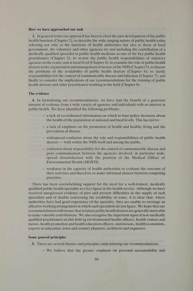 How we have approached our task 3. In general terms our approach has been to chart the past development of the public health function (Chapter 2); to describe the wide ranging nature of public health today referring not only to the functions of health authorities but also to those of local government, the voluntary and other agencies etc and including the contribution of a medically qualified specialist in public health medicine as one of the key public health practitioners (Chapter 3); to review the public health responsibilities of statutory agencies at the centre and at local level (Chapter 4); to examine the role of public health doctors in the organisation and managementstructure of the NHS (Chapter 5); to discuss the problems of the availability of public health doctors (Chapter 6); to clarify responsibilities for the control of communicable disease and infection (Chapter 7); and finally to consider the implications of our recommendations for the training of public health doctors and other practitioners working in the field (Chapter 8). The evidence 4. In formulating our recommendations, we have had the benefit of a generous amount of evidence from a wide variety of agencies and individuals with an interest in public health. We have identified the following problems: — a lack of co-ordinated information on which to base policy decisions about the health of the population at national and local levels. This has led to: — a lack of emphasis on the promotion of health and healthy living and the prevention of disease. — widespread confusion about the role and responsibilities of public health doctors — both within the NHS itself and among the public. — contusion about responsibility for the control of communicable disease and poor communication between the agencies involved, in particular wide- spread dissatisfaction with the position of the Medical Officer of Environmental Health (MOEH). — weakness in the capacity of health authorities to evaluate the outcome of their activities and therefore to make informed choices between competing priorities. There has been overwhelming support for the need for a well-trained, medically qualified public health specialist as a key figure in the health service. Although we have received unequivocal evidence of past and present difficulties in the supply of such specialists and of doubts concerning the credibility of some, it is clear that, where authorities have had good experience of the specialty, they are unable to envisage an effective working arrangement in which such specialists do not figure. We hope that our recommendations will ensure that in future public health doctors are generally more able to make valuable contributions. We also recognise the important input of non-medically qualified practitioners in this field eg environmental health officers, health visitors and nurses, health promotion and health education officers, statisticians, health economists, experts in education, town and country planners, architects and engineers. Some general principles 5. There are several themes and principles underpinning our recommendations: — We believe that the greater emphasis on personal accountability and