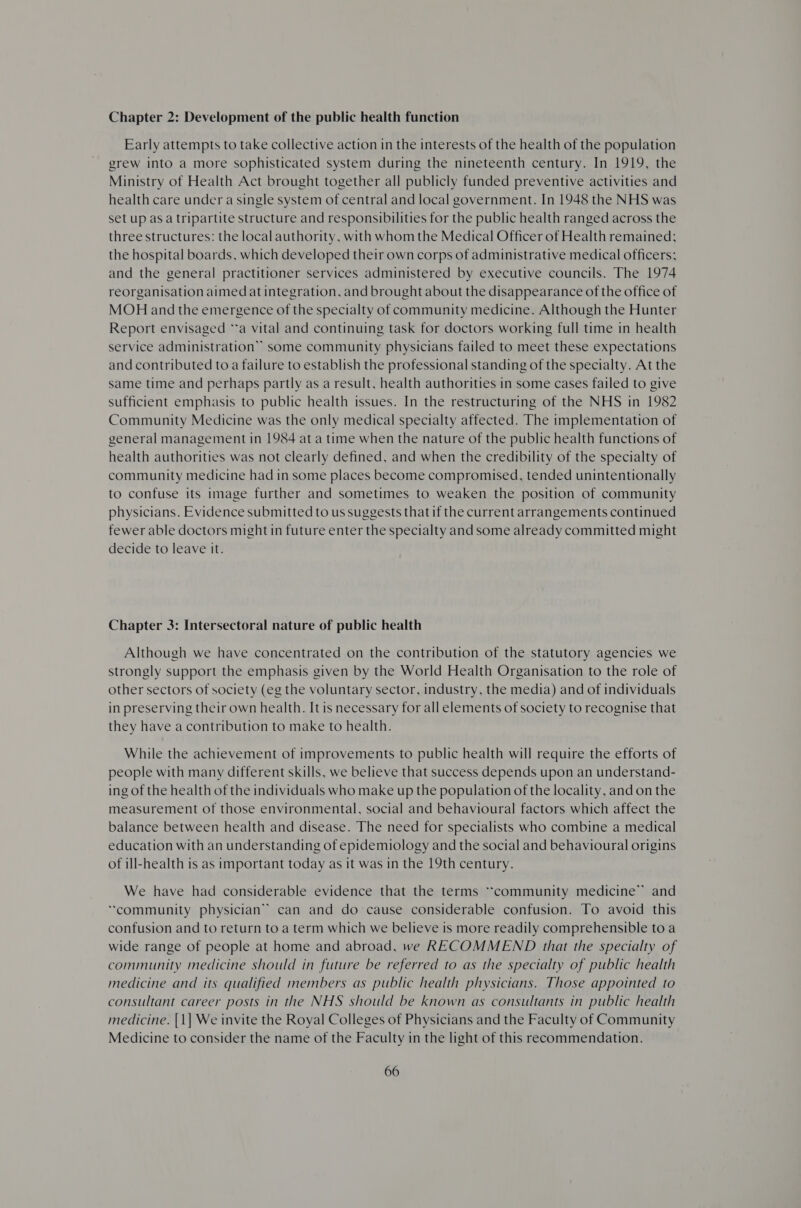 Chapter 2: Development of the public health function Early attempts to take collective action in the interests of the health of the population grew into a more sophisticated system during the nineteenth century. In 1919, the Ministry of Health Act brought together all publicly funded preventive activities and health care under a single system of central and local government. In 1948 the NHS was set up as a tripartite structure and responsibilities for the public health ranged across the three structures: the local authority, with whom the Medical Officer of Health remained; the hospital boards, which developed their own corps of administrative medical officers; and the general practitioner services administered by executive councils. The 1974 reorganisation aimed at integration, and brought about the disappearance of the office of MOH and the emergence of the specialty of community medicine. Although the Hunter Report envisaged “a vital and continuing task for doctors working full time in health service administration” some community physicians failed to meet these expectations and contributed to a failure to establish the professional standing of the specialty. At the Same time and perhaps partly as a result, health authorities in some cases failed to give sufficient emphasis to public health issues. In the restructuring of the NHS in 1982 Community Medicine was the only medical specialty affected. The implementation of general management in 1984 at a time when the nature of the public health functions of health authorities was not clearly defined, and when the credibility of the specialty of community medicine had in some places become compromised, tended unintentionally to confuse its image further and sometimes to weaken the position of community physicians. Evidence submitted to us suggests that if the current arrangements continued fewer able doctors might in future enter the specialty and some already committed might decide to leave it. Chapter 3: Intersectoral nature of public health Although we have concentrated on the contribution of the statutory agencies we strongly support the emphasis given by the World Health Organisation to the role of other sectors of society (eg the voluntary sector, industry, the media) and of individuals in preserving their own health. It is necessary for all elements of society to recognise that they have a contribution to make to health. While the achievement of improvements to public health will require the efforts of people with many different skills, we believe that success depends upon an understand- ing of the health of the individuals who make up the population of the locality, and on the measurement of those environmental, social and behavioural factors which affect the balance between health and disease. The need for specialists who combine a medical education with an understanding of epidemiology and the social and behavioural origins of ill-health is as important today as it was in the 19th century. We have had considerable evidence that the terms “community medicine” and “community physician” can and do cause considerable confusion. To avoid this confusion and to return to a term which we believe is more readily comprehensible to a wide range of people at home and abroad, we RECOMMEND that the specialty of community medicine should in future be referred to as the specialty of public health medicine and its qualified members as public health physicians. Those appointed to consultant career posts in the NHS should be known as consultants in public health medicine. [1] We invite the Royal Colleges of Physicians and the Faculty of Community Medicine to consider the name of the Faculty in the light of this recommendation.