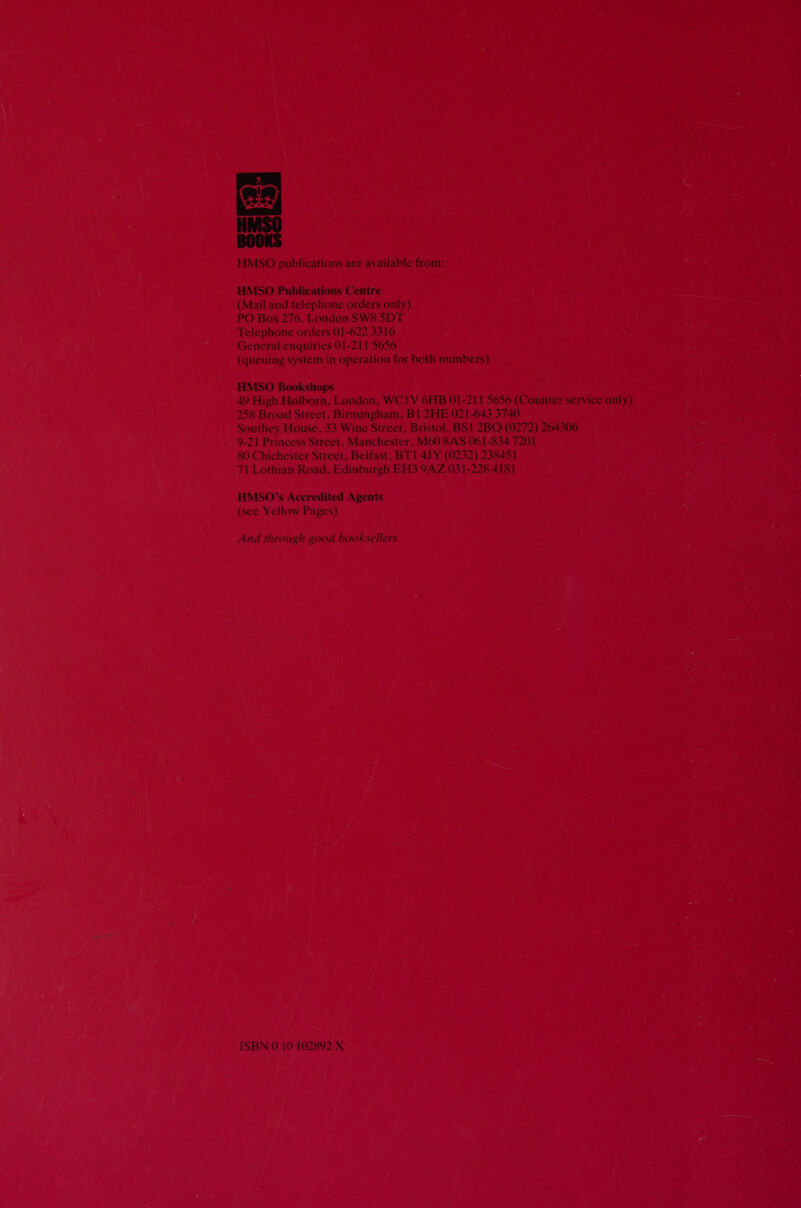  HMSO publications are available from: HMSO Publications Centre (Mail and telephone orders only) PO Box 276, London SW8 5DT Telephone orders 01-622 3316 General enquiries 01-211 5656 (queuing system in operation for both numbers) HMSO Bookshops 49 High Holborn, London, WC1V 6HB 01-211 5656 (Counter service only) 258 Broad Street, Birmingham, Bl 2HE 021-643 3740 Southey House, 33 Wine Street, Bristol, BS1 2BQ (0272) 264306 9-21 Princess Street, Manchester, M60 8AS 061-834 7201 80 Chichester Street, Belfast, BT1 4) Y (0232) 238451 71 Lothian Road, Edinburgh EH3 9AZ 031-228 4181 HMSO’s Accredited Agents (see Yellow Pages) And through good booksellers ISBN 0 10 102892 X