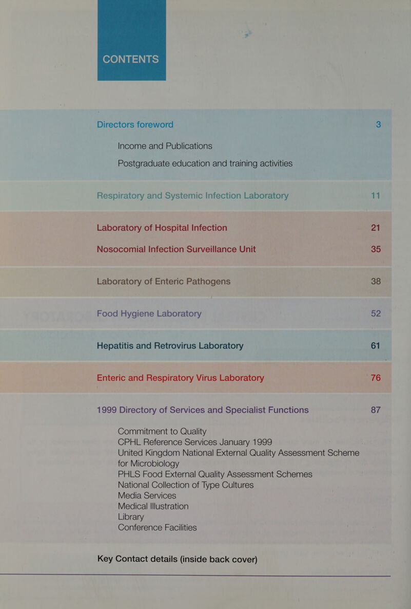  Directors foreword 3 Income and Publications Postgraduate education and training activities Respiratory and Systemic Infection Laboratory 11 Laboratory of Hospital Infection 21 Nosocomial Infection Surveillance Unit 35 Laboratory of Enteric Pathogens 38 Food Hygiene Laboratory 52 Hepatitis and Retrovirus Laboratory 61 Enteric and Respiratory Virus Laboratory 76 1999 Directory of Services and Specialist Functions 87 Commitment to Quality CPHL Reference Services January 1999 United Kingdom National External Quality Assessment Scheme: for Microbiology PHLS Food External Quality Assessment Schemes National Collection of Type Cultures Media Services Medical Illustration Library Conference Facilities Key Contact details (inside back cover) 