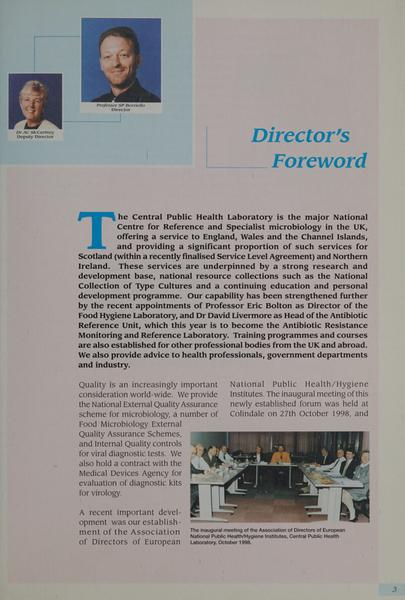   Director’s | Foreword  he Central Public Health Laboratory is the major National Centre for Reference and Specialist microbiology in the UK, offering a service to England, Wales and the Channel Islands, and providing a significant proportion of such services for Scotland (within a recently finalised Service Level Agreement) and Northern Ireland. These services are underpinned by a strong research and development base, national resource collections such as the National Collection of Type Cultures and a continuing education and personal development programme. Our capability has been strengthened further by the recent appointments of Professor Eric Bolton as Director of the Food Hygiene Laboratory, and Dr David Livermore as Head of the Antibiotic Reference Unit, which this year is to become the Antibiotic Resistance Monitoring and Reference Laboratory. Training programmes and courses are also established for other professional bodies from the UK and abroad. We also provide advice to health professionals, government departments and industry. Quality is an increasingly important National Public Health/Hygiene consideration world-wide. We provide __ Institutes. The inaugural meeting of this the National External Quality Assurance newly established forum was held at scheme for microbiology, anumber of | Colindale on 27th October 1998, and Food Microbiology External Quality Assurance Schemes, and Internal Quality controls for viral diagnostic tests. We also hold a contract with the Medical Devices Agency for evaluation of diagnostic kits for virology. A recent important devel- opment was our establish- i The inaugural meeting of the Association of Directors of European os nt of the Association National Public Health/Hygiene Institutes, Central Public Health of Directors of Eu ropean Laboratory, October 1998. 