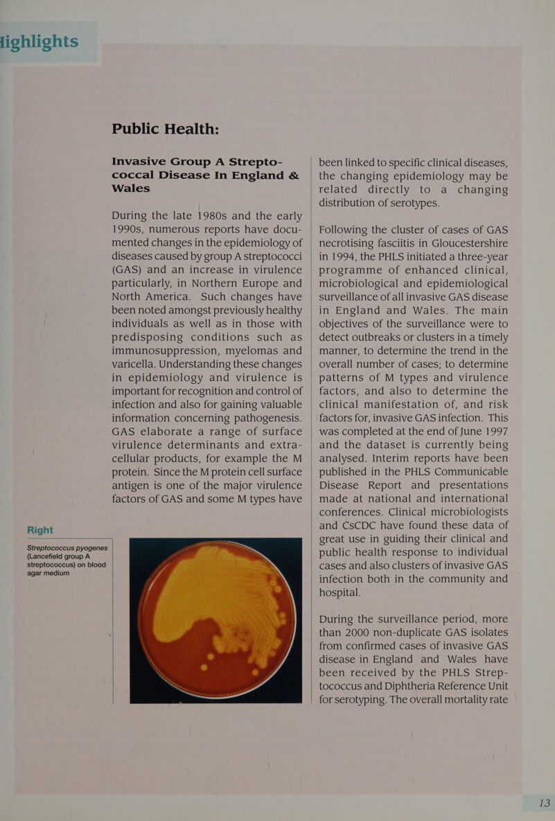 lighlights Right Public Health: Invasive Group A Strepto- coccal Disease In England &amp; Wales During the late 1980s and the early 1990s, numerous reports have docu- mented changes in the epidemiology of diseases caused by group A streptococci (GAS) and an increase in virulence particularly, in Northern Europe and North America. Such changes have been noted amongst previously healthy individuals as well as in those with predisposing conditions such as immunosuppression, myelomas and varicella. Understanding these changes in epidemiology and virulence is infection and also for gaining valuable information concerning pathogenesis. GAS elaborate a range of surface virulence determinants and extra- cellular products, for example the M protein. Since the M protein cell surface antigen is one of the major virulence factors of GAS and some M types have  Streptococcus pyogenes (Lancefield group A streptococcus) on blood agar medium   the changing epidemiology may be related directly to a changing distribution of serotypes. necrotising fasciitis in Gloucestershire in 1994, the PHLS initiated a three-year programme of enhanced clinical, in England and Wales. The main objectives of the surveillance were to  overall number of cases; to determine patterns of M types and virulence factors, and also to determine the clinical manifestation of, and risk was completed at the end of June 1997 Disease Report and presentations made at national and international / | } |  public health response to individual cases and also clusters of invasive GAS infection both in the community and hospital. During the surveillance period, more disease in England and Wales have been received by the PHLS Strep- tococcus and Diphtheria Reference Unit for serotyping. The overall mortality rate