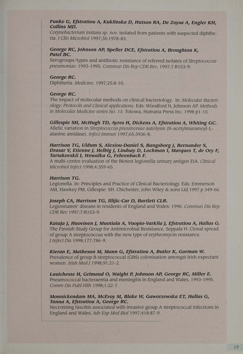   Funke G, Efstratiou A, Kuklinska D, Hutson RA, De Zoysa A, Engler KH, Collins MD. Corynebacterium imitans sp. nov. isolated from patients with suspected diphthe- ria. J Clin Microbiol 1997;35:1978-83. George RC, Johnson AP, Speller DCE, Efstratiou A, Broughton K, Patel BC. Serogroups/types and antibiotic resistance of referred isolates of Streptococcus pneumoniae: 1993-1995. Commun Dis Rep CDR Rev, 1997;7:R153-9. George RC. Diphtheria. Medicine, 1997;25:8-10. George RC. The impact of molecular methods on clinical bacteriology. In: Molecular Bacteri- ology: Protocols and Clinical applications. Eds: Woodford N, Johnson AP. Methods in Molecular Medicine series No. 15. Totowa, Humana Press Inc. 1998 p1-15. Gillespie SH, McHugh TD, Ayres H, Dickens A, Efstratiou A, Whiting GC. Allelic variation in Streptococcus pneumoniae autolysin (N-acetylmuramoyl-L- alanine amidase). Infect Immun 1997;65:3936-8. Hatrison TG, Uldum S, Alexiou-Daniel S, Bangsborg J, Bernander S, Drasar V, Etienne J, Helbig J, Lindsay D, Lochman I, Marques T, de Ory F, Tartakovskii I, Wewalka G, Fehrenbach F. A multi-centre evaluation of the Biotest legionella urinary antigen EIA. Clinical Microbiol Infect 1998;4:359-65. Harrison TG. Legionella. In: Principles and Practice of Clinical Bacteriology. Eds: Emmerson AM, Hawkey PM, Gillespie: SH. Chichester, John Wiley &amp; sons Ltd.1997 p 349-66. Joseph CA, Harrison TG, Illijic-Car D, Bartlett CLR. Legionnaires’ disease in residents of England and Wales: 1996. Commun Dis Rep CDR Rev 1997;7:R153-9. Kataja J, Huovinen J, Muotiala A, Vuopio-Varkila J, Efstratiou A, Hallas G. The Finnish Study Group for Antimicrobial Resistance, Seppala H. Clonal spread of group A streptococcus with the new type of erythromycin resistance. J Infect D1s'1998;177:786-9, Kieran E, Matheson M, Mann G, Efstratiou A, Butler K, Gorman W. Prevalence of group B streptococcal (GBS) colonisation amongst Irish expectant women. Irish Med J 1998;91:21-2. Lauichesse H, Grimaud O, Waight P, Johnson AP, George RC, Miller E. Pneumococcal bacteraemia and meningitis in England and Wales, 1993-1995. Comm Dis Publ HIth 1998;1:22-7. Monnickendam MA, McEvoy M, Blake W, Gaworzewska ET, Hallas G, Tanna A, Efstratiou A, George RC. Necrotising fasciitis associated with invasive group A streptococcal infections in England and Wales. Adv Exp Med Biol 1997;418:87-9. 