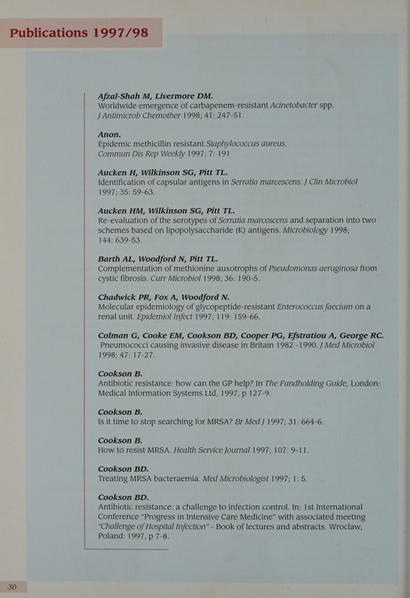 Afzal-Shah M, Livermore DM. Worldwide emergence of carbapenem-resistant Acinetobacter spp. Epidemic methicillin resistant Staphylococcus aureus. Commun Dis Rep Weekly 1997; 7: 191 Aucken H, Wilkinson SG, Pitt TL. Identification of capsular antigens in Serratia marcescens. J Clin Microbiol 199 7-35359-65: Aucken HM, Wilkinson SG, Pitt TL. Re-evaluation of the serotypes of Serratia marcescens and separation into two schemes based on lipopolysaccharide (Kk) antigens. Microbiology 1998; 144: 639-53. Barth AL, Woodford N, Pitt TL. Complementation of methionine auxotrophs of Pseudomonas aeruginosa from cystic fibrosis. Curr Microbiol 1998; 36: 190-5. Chadwick PR, Fox A, Woodford N. Molecular epidemiology of glycopeptide-resistant Enterococcus faecium on a renal unit. Epidemiol Infect 1997; 119: 159-66. Colman G, Cooke EM, Cookson BD, Cooper PG, Efstratiou A, George RC. Pneumococci causing invasive disease in Britain 1982 -1990. J Med Microbiol 1998; 47: 17-27. Cookson B. Antibiotic resistance: how can the GP help? In The Fundholding Guide, London: Medical Information Systems Ltd, 1997, p 127-9. Cookson B. Is it time to stop searching for MRSA? Br Med J 1997; 31: 664-6. Cookson B. How to resist MRSA. Health Service Journal 1997; 107: 9-11. Cookson BD. Treating MRSA bacteraemia. Med Microbiologist 1997; 1: 5. 