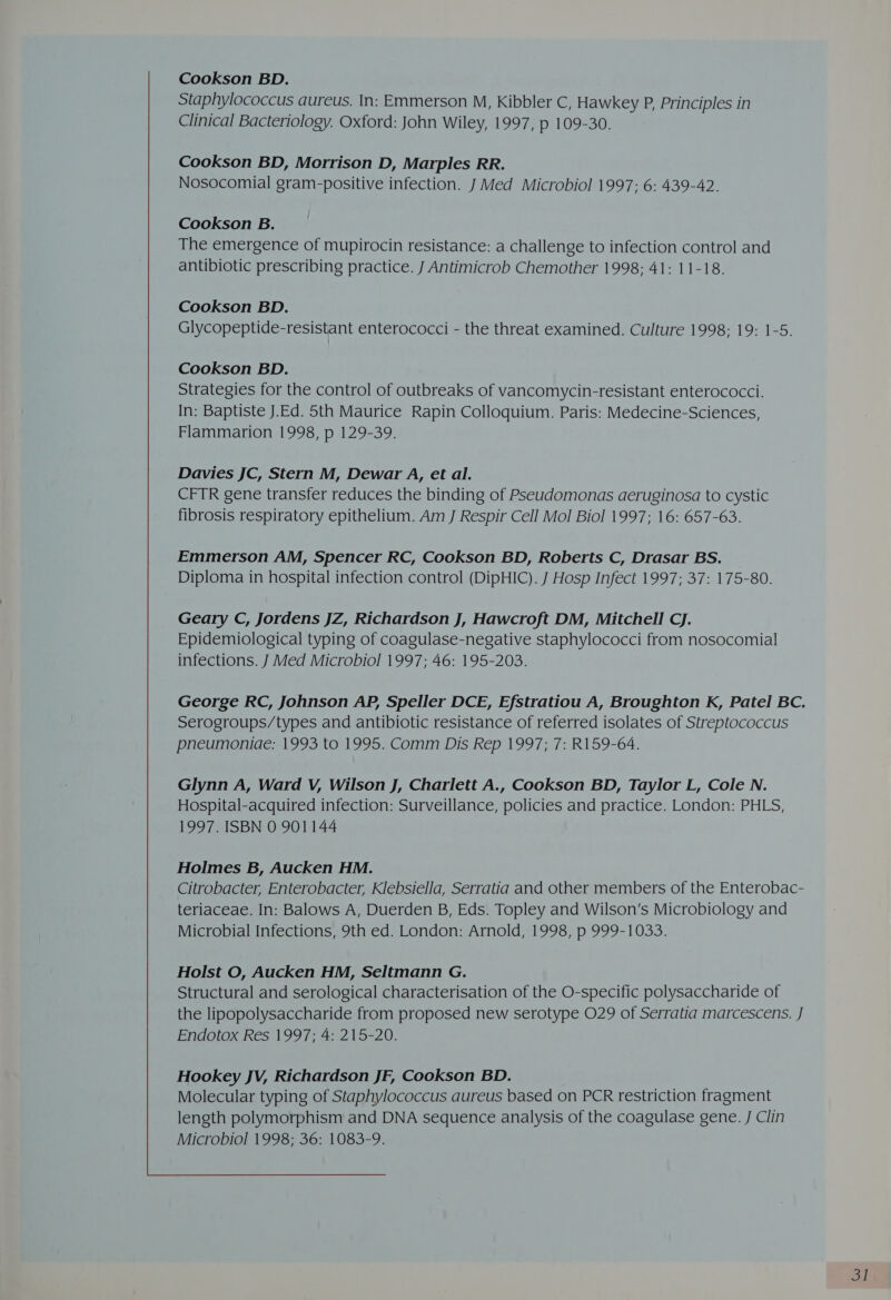 Staphylococcus aureus. In: Emmerson M, Kibbler C, Hawkey P, Principles in Clinical Bacteriology. Oxford: John Wiley, 1997, p 109-30. Cookson BD, Morrison D, Marples RR. Nosocomial gram-positive infection. J Med Microbiol 1997; 6: 439-42. Cookson B. The emergence of mupirocin resistance: a challenge to infection control and antibiotic prescribing practice. J Antimicrob Chemother 1998; 41: 11-18. Cookson BD. Glycopeptide-resistant enterococci - the threat examined. Culture 1998; 19: 1-5. Cookson BD. Strategies for the control of outbreaks of vancomycin-resistant enterococci. In: Baptiste J.Ed. 5th Maurice Rapin Colloquium. Paris: Medecine-Sciences, Flammarion 1998, p 129-39. Davies JC, Stern M, Dewar A, et al. CFTR gene transfer reduces the binding of Pseudomonas aeruginosa to cystic fibrosis respiratory epithelium. Am J Respir Cell Mol Biol 1997; 16: 657-63. Emmerson AM, Spencer RC, Cookson BD, Roberts C, Drasar BS. Diploma in hospital infection control (DipHIC). J Hosp Infect 1997; 37: 175-80. Geary C, Jordens JZ, Richardson J, Hawcroft DM, Mitchell CJ. Epidemiological typing of coagulase-negative staphylococci from nosocomial infections. J Med Microbiol 1997; 46: 195-203. George RC, Johnson AP, Speller DCE, Efstratiou A, Broughton K, Patel BC. Serogroups/types and antibiotic resistance of referred isolates of Streptococcus pneumoniae: 1993 to 1995. Comm Dis Rep 1997; 7: R159-64. Glynn A, Ward V, Wilson J, Charlett A., Cookson BD, Taylor L, Cole N. Hospital-acquired infection: Surveillance, policies and practice. London: PHLS, 1997. ISBN 0 901144 Holmes B, Aucken HM. Citrobacter, Enterobacter, Klebsiella, Serratia and other members of the Enterobac- teriaceae. In: Balows A, Duerden B, Eds. Topley and Wilson’s Microbiology and Microbial Infections, 9th ed. London: Arnold, 1998, p 999-1033. Holst O, Aucken HM, Seltmann G. Structural and serological characterisation of the O-specific polysaccharide of the lipopolysaccharide from proposed new serotype O29 of Serratia marcescens. J Endotox Res 1997; 4: 215-20. 