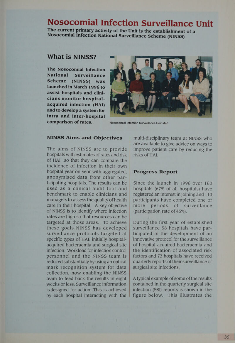 What is NINSS? The Nosocomial Infection National Surveillance Scheme (NINSS) was launched in March 1996 to assist hospitals and clini- cians monitor hospital- acquired infection (HAI) and to develop a system for intra and inter-hospital comparison of rates. NINSS Aims and Objectives The aims of NINSS are to provide hospitals with estimates of rates and risk of HAI so that they can compare the incidence of infection in their own hospital year on year with aggregated, anonymised data from other par- ticipating hospitals. The results can be used as a Clinical audit tool and benchmark to enable clinicians and managers to assess the quality of health care in their hospital. A key objective of NINSS is to identify where infection rates are high so that resources can be targeted at those areas. To achieve these goals NINSS has developed surveillance protocols targeted at specific types of HAI: initially hospital- acquired bacteraemia and surgical site infection. Workload for infection control personnel and the NINSS team is reduced substantially by using an optical mark recognition system for data collection, now enabling the NINSS team to feed back the results in eight weeks or less. Surveillance information is designed for action. This is achieved by each hospital interacting with the  multi-disciplinary team at NINSS who are available to give advice on ways to improve patient care by reducing the risks of HAI. Progress Report Since the launch in 1996 over 160 hospitals (67% of all hospitals) have registered an interest in joining and 110 participants have completed one or more periods; of surveillance (participation rate of 45%). During the first year of established surveillance 58 hospitals have par- ticipated in the development of an innovative protocol for the surveillance of hospital acquired bacteraemia and the identification of associated risk factors and 73 hospitals have received quarterly reports of their surveillance of surgical site infections. A typical example of some of the results contained in the quarterly surgical site infection (SSI) reports is shown in the figure below. This illustrates the