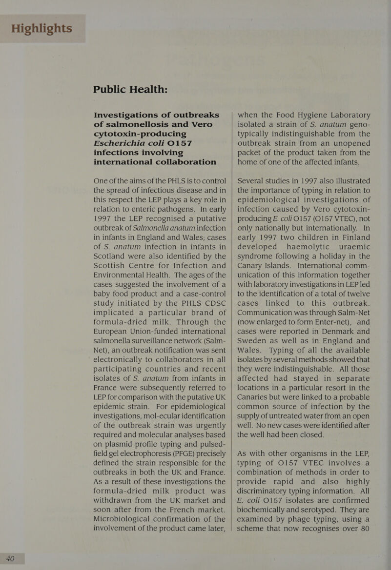 Highlights 40 Public Health: Investigations of outbreaks of salmonellosis and Vero cytotoxin-producing Escherichia coli O157 infections involving international collaboration One of the aims of the PHLS is to control the spread of infectious disease and in this respect the LEP plays a key role in relation to enteric pathogens. In early 1997 the LEP recognised a putative outbreak of Salmonella anatum infection in infants in England and Wales; cases of S. anatum infection in infants in Scotland were also identified by the Scottish Centre for Infection and Environmental Health. The ages of the cases suggested the involvement of a baby food product and a case-control StUdyrinilialedaDyelle Phos elo implicated a particular brand of formula-dried milk. Through the European Union-funded international salmonella surveillance network (Salm- Net), an outbreak notification was sent electronically to collaborators in all participating countries and recent isolates of S. anatum from infants in France were subsequently referred to LEP for comparison with the putative UK epidemic strain. For epidemiological investigations, mol-ecular identification of the outbreak strain was urgently required and molecular analyses based on plasmid profile typing and pulsed- field gel electrophoresis (PFGE) precisely defined the strain responsible for the outbreaks in both the UK and France. As a result of these investigations the formula-dried milk product was withdrawn from the UK market and soon after from the French market. Microbiological confirmation of the involvement of the product came later,    when the Food Hygiene Laboratory isolated a strain of S. anatum geno- typically indistinguishable from the outbreak strain from an unopened packet of the product taken from the home of one of the affected infants. Several studies in 1997 also illustrated the importance of typing in relation to epidemiological investigations of infection caused by Vero cytotoxin- producing E. coliO157 (0157 VTEC), not only nationally but internationally. In early 1997 two children in Finland developed haemolytic uraemic syndrome following a holiday in the Canary Islands. International comm- unication of this information together with laboratory investigations in LEP led to the identification of a total of twelve cases linked to this outbreak. Communication was through Salm-Net (now enlarged to form Enter-net), and cases were reported in Denmark and Sweden as well as in England and Wales. Typing of all the available isolates by several methods showed that they were indistinguishable. All those affected had stayed in separate locations in a particular resort in the Canaries but were linked to a probable common source of infection by the supply of untreated water from an open well. No new cases were identified after the well had been closed. As with other organisms in the LEP, typing of O157 VTEC involves a combination of methods in order to provide rapid and also _ highly discriminatory typing information. All E. coli 0157 isolates are confirmed biochemically and serotyped. They are examined by phage typing, using a scheme that now recognises over 80