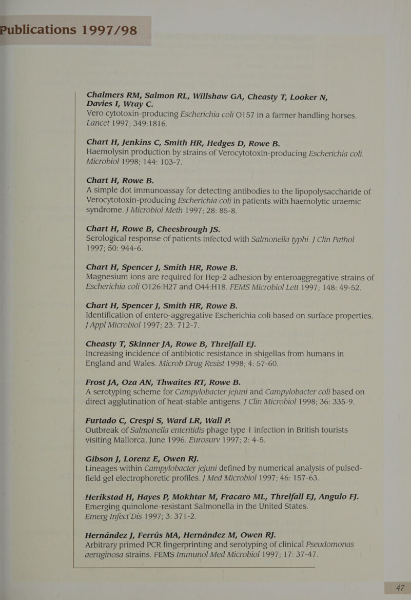 Publications 1997/98 Chalmers RM, Salmon RL, Willshaw GA, Cheasty T, Looker N, Davies I, Wray C. Vero cytotoxin-producing Escherichia coli 0157 in a farmer handling horses. Lancet 1997, 349:1816. Chart H, Jenkins C, Smith HR, Hedges D, Rowe B. Haemolysin production by strains of Verocytotoxin-producing Escherichia coli. Microbiol 1998; 144: 103-7. Chart H, Rowe B. A simple dot immunoassay for detecting antibodies to the lipopolysaccharide of Verocytotoxin-producing Escherichia coli in patients with haemolytic uraemic syndrome. J Microbiol Meth 1997; 28: 85-8. Chart H, Rowe B, Cheesbrough JS. Serological response of patients infected with Salmonella typhi. J Clin Pathol 1997; 50: 944-6. Chart H, Spencer J, Smith HR, Rowe B. Magnesium ions are required for Hep-2 adhesion by enteroaggregative strains of Escherichia coli 0126:H27 and O044:H18. FEMS Microbiol Lett 1997; 148: 49-52. Chart H, Spencer J, Smith HR, Rowe B. Identification of entero-aggregative Escherichia coli based on surface properties. J App! Microbiol 1997; 23: 712-7. Cheasty T, Skinner JA, Rowe B, Threlfall Ej. Increasing incidence of antibiotic resistance in shigellas from humans in England and Wales. Microb Drug Resist 1998; 4: 57-60. Frost JA, Oza AN, Thwaites RT, Rowe B. A serotyping scheme for Campylobacter jejuni and Campylobacter coli based on direct agglutination of heat-stable antigens. J Clin Microbiol 1998; 36: 335-9. Furtado C, Crespi S, Ward LR, Wall P. Outbreak of Salmonella enteritidis phage type 1 infection in British tourists visiting Mallorca, June 1996. Eurosurv 1997; 2: 4-5. Gibson J, Lorenz E, Owen RJ. Lineages within Campylobacter jejuni defined by numerical analysis of pulsed- field gel electrophoretic profiles. J Med Microbiol 1997; 46: 157-63. Herikstad H, Hayes P, Mokhtar M, Fracaro ML, Threlfall EJ, Angulo FJ. Emerging quinolone-resistant Salmonella in the United States. mero itiject Dis 1997. 325/1-2. Hernandez J, Ferrus MA, Herndndez M, Owen RJ. Arbitrary primed PCR fingerprinting and serotyping of clinical Pseudomonas aeruginosa strains. FEMS Immunol Med Microbiol 1997; 17: 37-47. 