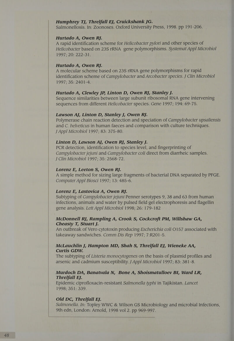  Humphrey TJ, Threlfall EJ, Cruickshank JG. Salmonellosis. In: Zoonoses. Oxford University Press, 1998. pp 191-206. Hurtado A, Owen RJ. A rapid identification scheme for Helicobacter pylori and other species of Helicobacter based on 23S rRNA gene polymorphisms. Systemat App! Microbiol 1997 320 22 Zale Hurtado A, Owen Rj. A molecular scheme based on 23S rRNA gene polymorphisms for rapid identification scheme of Campylobacter and Arcobacter species. J Clin Microbiol 1997; 35: 2401-4. Hurtado A, Clewley JP, Linton D, Owen Rj, Stanley J. Sequence similarities between large subunit ribosomal RNA gene intervening sequences from different Helicobacter species. Gene 1997; 194: 69-75. Lawson AJ, Linton D, Stanley J, Owen Rj. Polymerase chain reaction detection and speciation of Campylobacter upsaliensis and C. helveticus in human faeces and comparison with culture techniques. J App! Microbiol 1997; 83: 375-80. Linton D, Lawson AJ, Owen RJ, Stanley J. PCR detection, identification to species level, and fingerprinting of Campylobacter jejuni and Campylobacter coli direct from diarrheic samples. J Clin Microbiol 1997; 35: 2568-72. Lorenz E, Leeton S, Owen RJ. A simple method for sizing large fragments of bacterial DNA separated by PFGE. Computer App! Biosci 1997; 13: 485-6. Lorenz E, Lastovica A, Owen Rj. Subtyping of Campylobacter jejuni Penner serotypes 9, 38 and 63 from human infections, animals and water by pulsed field gel electrophoresis and flagellin gene analysis. Lett App! Microbiol 1998; 26: 179-182 McDonnell RJ, Rampling A, Crook S, Cockcroft PM, Willshaw GA, Cheasty T, Stuart J. An outbreak of Vero cytotoxin producing Escherichia coli 0157 associated with takeaway sandwiches. Comm Dis Rep 1997; 7:R201-5. McLauchlin J, Hampton MD, Shah S, Threlfall EJ, WienekKe AA, Curtis GDW. The subtyping of Listeria monocytogenes on the basis of plasmid profiles and arsenic and cadmium susceptibility. J Appl Microbiol 1997; 83: 381-8. Murdoch DA, Banatvala N, Bone A, Shoismatulloev BI, Ward LR, Threlfall EJ. Epidemic ciprofloxacin-resistant Salmonella typhi in Tajikistan. Lancet 1993873510329. Old DC, Threlfall Ej. Salmonella. In: Topley WWC &amp; Wilson GS Microbiology and microbial Infections, 9th edn, London: Arnold, 1998 vol 2. pp 969-997. 