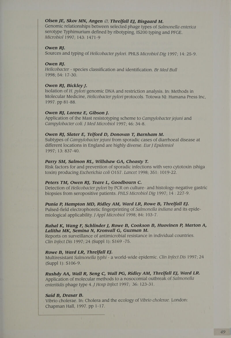  Olsen JE, Skov MN, Angen 2, Threlfall EJ, Bisgaard M. Genomic relationships between selected phage types of Salmonella enterica serotype Typhimurium defined by ribotyping, IS200 typing and PFGE. Owen Rj. Sources and typing of Helicobacter pylori. PHLS Microbiol Dig 1997; 14: 25-9. Owen Rj. Helicobacter - species classification and identification. Br Med Bull 1998; 54: 17-30. Owen Rj, Bickley J. Isolation of H. pylori genomic DNA and restriction analysis. In: Methods in Molecular Medicine, Helicobacter pylori protocols. Totowa NJ: Humana Press Inc, 1997 pe 1-83: Owen RJ, Lorenz E, Gibson J. Application of the Mast resistotyping scheme to Campylobacter jejuni and Campylobacter coli. J Med Microbiol 1997; 46: 34-8. Owen RJ, Slater E, Telford D, Donovan T, Barnham M. Subtypes of Campylobacter jejuni from sporadic cases of diarrhoeal disease at different locations in England are highly diverse. Eur J Epidemiol 1997; 13: 837-40. Parry SM, Salmon RL, Willshaw GA, Cheasty T. Risk factors for and prevention of sporadic infections with vero cytotoxin (shiga toxin) producing Escherichia coli 0157. Lancet 1998; 351: 1019-22. Peters TM, Owen RJ, Teare L, Goodbourn C. Detection of Helicobacter pylori by PCR on culture- and histology-negative gastric biopsies from seropositive patients. PHLS Microbiol Dig 1997; 14 : 227-9. Punia P, Hampton MD, Ridley AM, Ward LR, Rowe B, Threlfall EJ. Pulsed-field electrophoretic fingerprinting of Salmonella indiana and its epide- miological applicability. J Appl Microbiol 1998; 84: 103-7. Rahal K, Wang F, Schlinder J, Rowe B, Cookson B, Huovinen P, Marton A, Lalitha MK, Semina N, Kronvall G, Guzman M. Reports on surveillance of antimicrobial resistance in individual countries. Clin Infect Dis 1997; 24 (Suppl 1): S169 -75. Rowe B, Ward LR, Threlfall EJ. Multiresistant Salmonella typhi - a world-wide epidemic. Clin Infect Dis 1997; 24 (Suppl 1): S106-9. Rushdy AA, Wall R, Seng C, Wall PG, Ridley AM, T. hrelfall EJ, Ward LR. Application of molecular methods to a nosocomial outbreak of Salmonella enteritidis phage type 4. J Hosp Infect 1997; 36: 123-31. Said B, Drasar B. Vibrio cholerae. In: Cholera and the ecology of Vibrio cholerae. London: Chapman Hall, 1997. pp 1-17. 