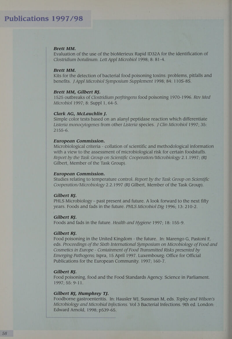  Brett MM. Evaluation of the use of the bioMerieux Rapid ID32A for the identification of Clostridium botulinum. Lett Appl Microbiol 1998; 8: 81-4. Brett MM. Kits for the detection of bacterial food poisoning toxins: problems, pitfalls and Brett MM, Gilbert RJ. 1525 outbreaks of Clostridium perfringens food poisoning 1970-1996. Rev Med Microbiol 1997; 8: Suppl 1, 64-5. Clark AG, McLauchlin J. Simple color tests based on an alanyl peptidase reaction which differentiate Listeria monocytogenes from other Listeria species. J Clin Microbiol 1997; 35: 2155-6. European Commission. Microbiological criteria - collation of scientific and methodological information with a view to the assessment of microbiological risk for certain foodstuffs. Report by the Task Group on Scientific Cooperation/Microbiology 2.1.1997; (RJ Gilbert, Member of the Task Group). European Commission. Studies relating to temperature control. Report by the Task Group on Scientific Cooperation/Microbiology 2.2.1997 (RJ Gilbert, Member of the Task Group). Gilbert RJ. PHLS Microbiology — past present and future. A look forward to the next fifty years. Foods and fads in the future. PHLS Microbiol Dig 1996; 13: 210-2. Gilbert RJ. Foods and fads in the future. Health and Hygiene 1997; 18: 155-9. Gilbert RJ. Food poisoning in the United Kingdom - the future. In: Marengo G, Pastoni F, eds. Proceedings of the Sixth International Symposium on Microbiology of Food and Cosmetics in Europe - Containment of Food Transmitted Risks presented by Emerging Pathogens; Ispra, 15 April 1997. Luxembourg: Office for Official Publications for the European Community. 1997; 160-7. Gilbert RJ. Food poisoning, food and the Food Standards Agency. Science in Parliament. LOOT S570 - Lie Gilbert RJ, Humphrey TJ. Foodborne gastroenteritis. In: Hausler WJ, Sussman M, eds. Topley and Wilson’s Microbiology and Microbial Infections. Vol 3 Bacterial Infections. 9th ed. London: Edward Arnold, 1998; p539-65. 