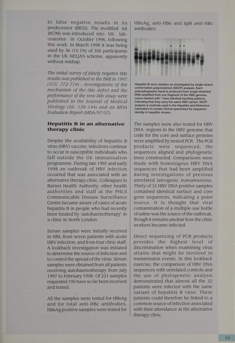 to false negative results in its predecessor (8B32). The modified kit (8C98) was introduced into UK lab- oratories in October 1996, following this work. In March 1998 it was being used by 36 (10.1%) of 356 participants in the UK NEQAS scheme, apparently without mishap. The initial survey of falsely negative IMx results was published in the BMJ in 1997 (315: 772-774) ; investigations of the mechanism of the IMx defect and the performance of the new IMx assay were published in the Journal of Medical Virology (56: 138-144) and an MDA Evaluation Report (MDA/97/57). Hepatitis B in an alternative therapy clinic Despite the availability of hepatitis B virus (HBV) vaccine, infections continue to occur in susceptible individuals who fall outside the UK immunisation programme. During late 1997 and early 1998 an outbreak of HBV infection occurred that was associated with an alternative therapy clinic. Colleagues in Barnet Health Authority, other health authorities and staff at the PHLS Communicable Disease Surveillance Centre became aware of cases of acute hepatitis B in people who had recently been treated by ‘autohaemotherapy’ in a clinic in North London. Serum samples were initially received in HRL from seven patients with acute HBV infection, and from four clinic staff. A lookback investigation was initiated to determine the source of infection and to control the spread of the virus. Serum samples were obtained from all patients receiving autohaemotherapy from July 1997 to February 1998. Of 221 samples requested 195 have so far been received and tested. All the samples were tested for HBsAg and for total anti-HBc antibodies. HBsAg positive samples were tested for HBeAg, anti-HBe and IgM anti-HBc antibodies. Gasdianiiianary Hepatitis B virus variation as investigated by single-strand conformation polymorphism (SSCP) analysis. Each autoradiographic band is produced from single-stranded DNA amplified from one fragment of the HBV genome. Lanes marked with * have identical banding patterns, indicating that they carry the same HBV variant. SSCP analysis is routinely used in the Hepatitis and Retrovirus Laboratory to screen clinical specimens for sequence identity in hepatitis viruses.  The samples were also tested for HBV DNA: regions in the HBV genome that code for the core and surface proteins were amplified by nested PCR. The PCR products were sequenced, the sequences aligned and phylogenetic trees constructed. Comparisons were made with homologous HBV DNA sequences that had been amplified during investigations of previous unrelated iatrogenic transmissions. Thirty of 32 HBV DNA positive samples contained identical surface and core gene sequences, indicating a point source. It is thought that viral contamination of a multiple-use bottle of saline was the source of the outbreak, though it remains unclear how the clinic workers became infected. Direct sequencing of PCR products provides the highest level of discrimination when examining virus strains that might be involved in transmission events. In this lookback exercise, the comparison of HBV DNA sequences with unrelated controls and the use of phylogenetic analysis demonstrated that almost all the 32 patients were infected with the same variant of hepatitis B virus. These patients could therefore be linked to a common source of infection associated with their attendance at the alternative therapy clinic.