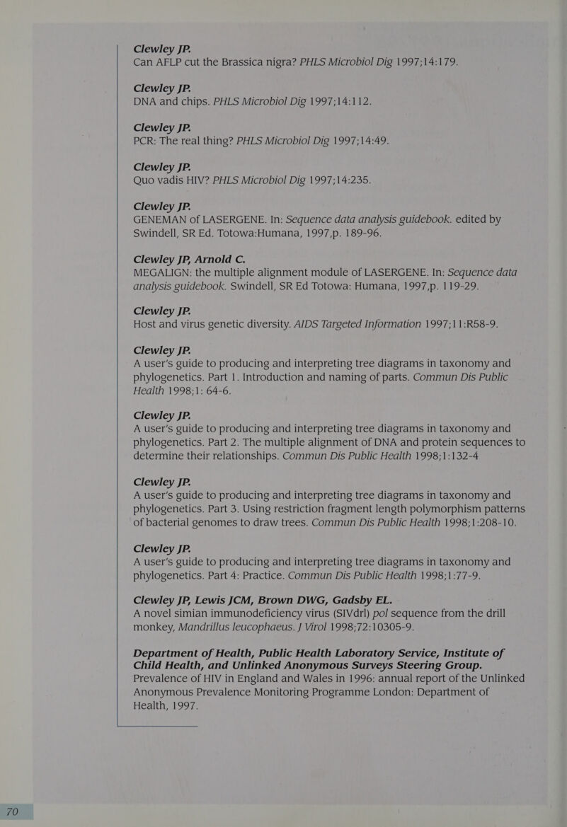 Clewley JP. Clewley JP. Clewley JP. Clewley JP. Clewley JP. GENEMAN of LASERGENE. In: Sequence data analysis guidebook. edited by Swindell, SR Ed. Totowa:Humana, 1997,p. 189-96. Clewley JP, Arnold C. MEGALIGN: the multiple alignment module of LASERGENE. In: Sequence data analysis guidebook. Swindell, SR Ed Totowa: Humana, 1997,p. 119-29. Clewley JP. Host and virus genetic diversity. AIDS Targeted Information 1997;11:R58-9. Clewley JP. A user's guide to producing and interpreting tree diagrams in taxonomy and phylogenetics. Part 1. Introduction and naming of parts. Commun Dis Public Health 1998-1: 64-6. Clewley JP. A user's guide to producing and interpreting tree diagrams in taxonomy and phylogenetics. Part 2. The multiple alignment of DNA and protein sequences to determine their relationships. Commun Dis Public Health 1998;1:132-4 Clewley JP. A user's guide to producing and interpreting tree diagrams in taxonomy and phylogenetics. Part 3. Using restriction fragment length polymorphism patterns of bacterial genomes to draw trees. Commun Dis Public Health 1998;1:208-10. Clewley JP. A user's guide to producing and interpreting tree diagrams in taxonomy and phylogenetics. Part 4: Practice. Commun Dis Public Health 1998;1:77-9. Clewley JP, Lewis JCM, Brown DWG, Gadsby EL. A novel simian immunodeficiency virus (SIVdrl) pol sequence from the drill monkey, Mandrillus Ieucophaeus. J Virol 1998;72:10305-9. 