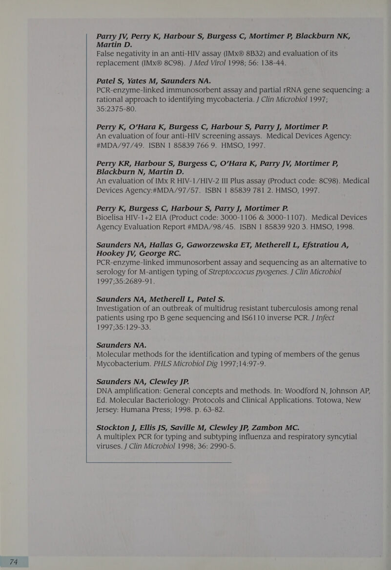 Parry JV, Perry K, Harbour S, Burgess C, Mortimer P, Blackburn NK, Martin D. False negativity in an anti-HIV assay (IMx® 8B32) and evaluation of its replacement (IMx® 8C98). J Med Virol 1998; 56: 138-44. Patel S, Yates M, Saunders NA. PCR-enzyme-linked immunosorbent assay and partial rRNA gene sequencing: a rational approach to identifying mycobacteria. J Clin Microbiol 1997; 35:2375-80. Perry K, O’Hara K, Burgess C, Harbour S, Parry J, Mortimer P. An evaluation of four anti-HIV screening assays. Medical Devices Agency: Perry KR, Harbour S, Burgess C, O’Hara K, Parry JV, Mortimer P, Blackburn N, Martin D. Perry K, Burgess C, Harbour S, Parry J, Mortimer P. Bioelisa HIV-1+2 EIA (Product code: 3000-1106 &amp; 3000-1107). Medical Devices Saunders NA, Hallas G, Gaworzewska ET, Metherell L, Efstratiou A, Hookey JV, George RC. PCR-enzyme-linked immunosorbent assay and sequencing as an alternative to serology for M-antigen typing of Streptoccocus pyogenes. J Clin Microbiol 1997535:2659-91¢ Saunders NA, Metherell L, Patel S. Investigation of an outbreak of multidrug resistant tuberculosis among renal patients using rpo B gene sequencing and IS6110 inverse PCR. J Infect ihe he Wala) 8 ely. Saunders NA. Molecular methods for the identification and typing of members of the genus Mycobacterium. PHLS Microbiol Dig 1997;14:97-9. Saunders NA, Clewley JP. DNA amplification: General concepts and methods. In: Woodford N, Johnson AP, Ed. Molecular Bacteriology: Protocols and Clinical Applications. Totowa, New Jersey: Humana Press; 1998. p. 63-82. Stockton J, Ellis JS, Saville M, Clewley JP, Zambon MC. A multiplex PCR for typing and subtyping influenza and respiratory syncytial viruses. J Clin Microbiol 1998; 36: 2990-5. 