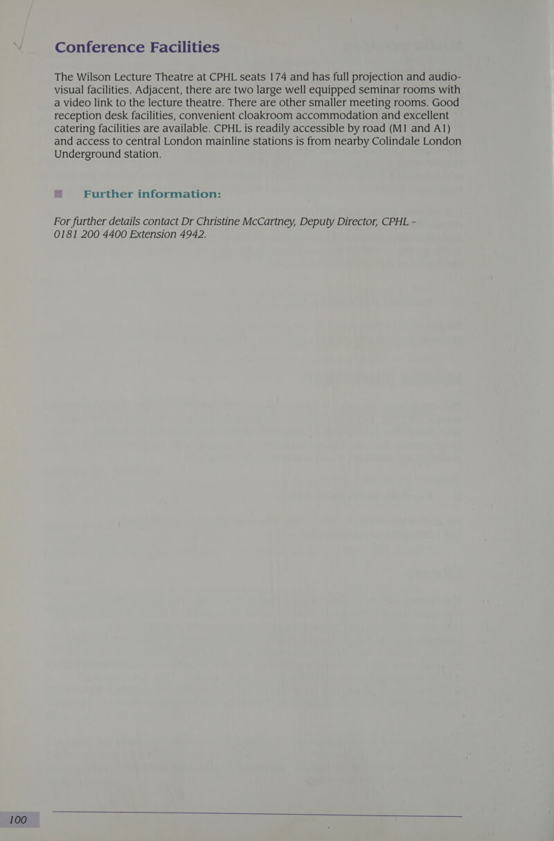 Conference Facilities The Wilson Lecture Theatre at CPHL seats 174 and has full projection and audio- visual facilities. Adjacent, there are two large well equipped seminar rooms with a video link to the lecture theatre. There are other smaller meeting rooms. Good reception desk facilities, convenient cloakroom accommodation and excellent catering facilities are available. CPHL is readily accessible by road (M1 and A1) and access to central London mainline stations is from nearby Colindale London Underground station. For further details contact Dr Christine McCartney, Deputy Director, CPHL - 0181 200 4400 Extension 4942.