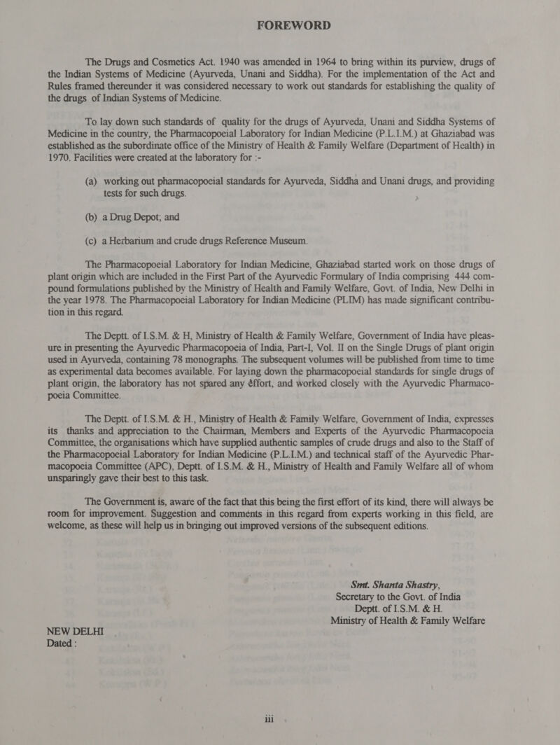 FOREWORD The Drugs and Cosmetics Act. 1940 was amended in 1964 to bring within its purview, drugs of the Indian Systems of Medicine (Ayurveda, Unani and Siddha). For the implementation of the Act and Rules framed thereunder it was considered necessary to work out standards for establishing the quality of the drugs of Indian Systems of Medicine. To lay down such standards of quality for the drugs of Ayurveda, Unani and Siddha Systems of Medicine in the country, the Pharmacopoeial Laboratory for Indian Medicine (P.L.I.M.) at Ghaziabad was established as the subordinate office of the Ministry of Health &amp; Family Welfare (Department of Health) in 1970. Facilities were created at the laboratory for :- (a) working out pharmacopoeial standards for Ayurveda, Siddha and Unani drugs, and providing tests for such drugs. (b) a Drug Depot; and (c) a Herbarium and crude drugs Reference Museum. The Pharmacopoeial Laboratory for Indian Medicine, Ghaziabad started work on those drugs of plant origin which are included in the First Part of the Ayurvedic Formulary of India comprising 444 com- pound formulations published by the Ministry of Health and Family Welfare, Govt. of India, New Delhi in the year 1978. The Pharmacopoeial Laboratory for Indian Medicine (PLIM) has made significant contribu- tion in this regard. The Deptt. of 1.8.74. &amp; H, Ministry of Health &amp; Family Welfare, Government of India have pleas- ure in presenting the Ayurvedic Pharmacopoeia of India, Part-I, Vol. II on the Single Drugs of plant origin used in Ayurveda, containing 78 monographs. The subsequent volumes will be published from time to time as experimental data becomes available. For laying down the pharmacopocial standards for single drugs of plant origin, the laboratory has not spared any éffort, and worked closely with the Ayurvedic Pharmaco- poeia Committee. The Deptt. of 1S.M. &amp; H., Ministry of Health &amp; Family Welfare, Government of India, expresses its thanks and appreciation to the Chairman, Members and Experts of the Ayurvedic Pharmacopoeia Committee, the organisations which have supplied authentic samples of crude drugs and also to the Staff of the Pharmacopoeial Laboratory for Indian Medicine (P.L.I.M.) and technical staff of the Ayurvedic Phar- macopoeia Committee (APC), Deptt. of 1.8.74. &amp; H., Ministry of Health and Family Welfare all of whom unsparingly gave their best to this task. The Government is, aware of the fact that this being the first effort of its kind, there will always be room for improvement. Suggestion and comments in this regard from experts working in this field, are welcome, as these will help us in bringing out improved versions of the subsequent editions. Smt. Shanta Shastry, Secretary to the Govt. of India Deptt. of 1'S.M. &amp; H. Ministry of Health &amp; Family Welfare NEW DELHI Dated : ili