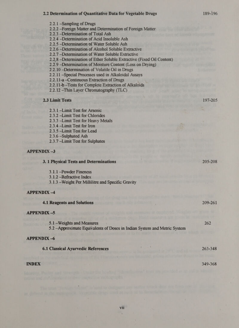 2.2.1 -Sampling of Drugs 2.2.3 —Determination of Total Ash 2.3 Limit Tests 2.3.1 —Limit Test for Arsenic 2.3.2 —Limit Test for Chlorides 2.3.3 —Limit Test for Heavy Metals 2.3.4 —Limit Test for Iron 2.3.5 —Limit Test for Lead 2.3.6 —Sulphated Ash 2.3.7 —Limit Test for Sulphates 3. 1 Physical Tests and Determinations 3.1.1 —Powder Fineness 3.1.2 —Refractive Index 4.1 Reagents and Solutions 5.1 —Weights and Measures INDEX 6.1 Classical Ayurvedic References Vii 189-196 197-205 205-208 209-261 262 263-348 349-368