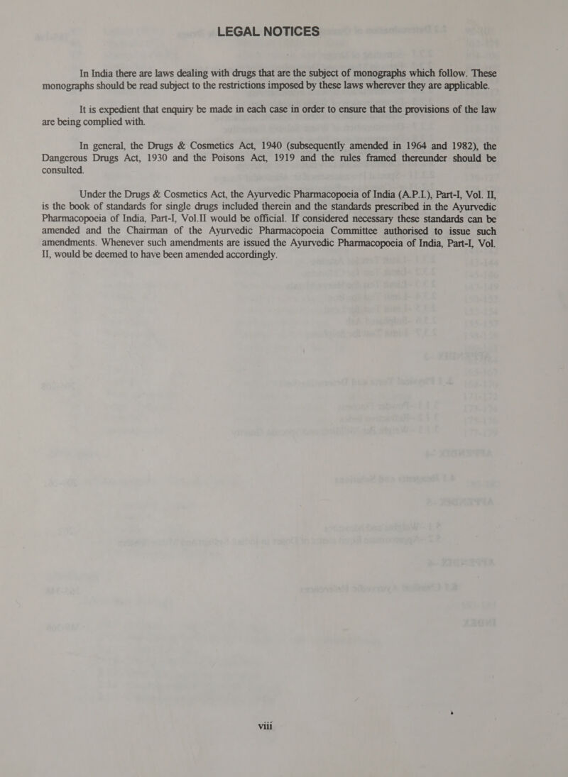 In India there are laws dealing with drugs that are the subject of monographs which follow. These monographs should be read subject to the restrictions imposed by these laws wherever they are applicable. It is expedient that enquiry be made in each case in order to ensure that the provisions of the law are being complied with. In general, the Drugs &amp; Cosmetics Act, 1940 (subsequently amended in 1964 and 1982), the Dangerous Drugs Act, 1930 and the Poisons Act, 1919 and the rules framed thereunder should be consulted. Under the Drugs &amp; Cosmetics Act, the Ayurvedic Pharmacopoeia of India (A.P.I.), Part-I, Vol. II, is the book of standards for single drugs included therein and the standards prescribed in the Ayurvedic Pharmacopoeia of India, Part-I, Vol.I1 would be official. If considered necessary these standards can be amended and the Chairman of the Ayurvedic Pharmacopoeia Committee authorised to issue such amendments. Whenever such amendments are issued the Ayurvedic Pharmacopoeia of India, Part-I, Vol. II, would be deemed to have been amended accordingly.