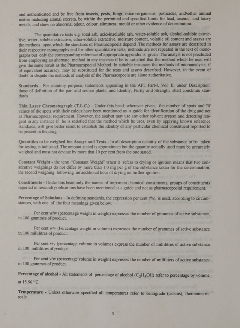 and authenticated and be free from insects, pests, fungi, micro-organisms, pesticides, andsotlier animal matter including artimal excreta, be within the permitted and specified limits for lead, arsenic and heavy metals, and show no abnormal odour, colour, sliminess, mould or other evidence of deterioration. The quantitative tests e.g. total ash, acid-insoluble ash, water-soluble ash, alcohol-soluble extrac- tive, water- soluble extractive, ether-soluble extractive, moisture content, volatile oil content and assays are the methods upon which the standards of Pharmacopoeia depend. The methods for assays are described in their respective monographs and for other quantitative tests, methods are not repeated in the text of mono- graphs but only the corresponding reference of appropriate appendix is given. The analyst is not precluded from employing an alternate method in any instance if he is satisfied that the method which he uses will give the same resuit as the Pharmacopoeial Method. In suitable instances the methods of microanalysis, if of equivalent accuracy, may be substituted for the tests and assays described. However, in the event of doubt or dispute the methods of analysis of the Pharmacopoeia are alone authoritative. Standards - For statutory purpose, statements appearing in the API, Part-I, Vol. Il, under Description, those of definition of the part and source plants, and Identity, Purity and Strength, shall constitute stan- dards. Thin Layer Chromatograph (T.L.C.) - Under this head, wherever given, the number of spots and Rf values of the spots with their colour have been mentioned as a guide for identification of the drug and not as Pharmacopoeial requirement. However, the analyst may use any other solvent system and detecting rea- gent in any instance if he is satisfied that the method which he uses, even by applying known reference standards, will give better result to establish the identity of any particular chemical constituent reported to be present in the drug. Quantities to be weighed for Assays and Tests - In all description quantity of the substance to be taken for testing is indicated. The amount stated is approximate but the quantity actually used must be accurately weighed and must not deviate by more that 10 per cent from the one stated. Constant Weight - the term “Constant Weight” when it refers to drying or ignition means that two con- secutive weighings do not differ by more than 1.0 mg per g of the substance taken for the determination, the second weighing following an additional hour of drying on further ignition. Constituents - Under this head only the names of important chemical constituents, groups of constituents reported in research publications have been mentioned as a guide and not as pharmacopoeial requirement. Percentage of Solutions - In defining standards, the expression per cent (%), is used, according to circum- stances, with one of the four meanings given below. Per cent w/w (percentage weight in weight) expresses the number of grammes of active substance, in 100 grammes of product. Per cent w/v (Percentage weight in volume) expresses the number of grammes of active substance in 100 millilitres of product. Per cent v/v (percentage volume in volume) express the number of millilitres of active substance in 100 millilitres of product. | Per cent v/w (percentage volume in weight) expresses the number of milliliters of active substance in 100 grammes of product. Percentage of alcohol - All statements of percentage of alcohol (C,H5OH) refer to percentage by volume at 15.56 °C. 1 न ~ Unless otherwise specified all temperatures refer to centigrade (celsius), thermometric =