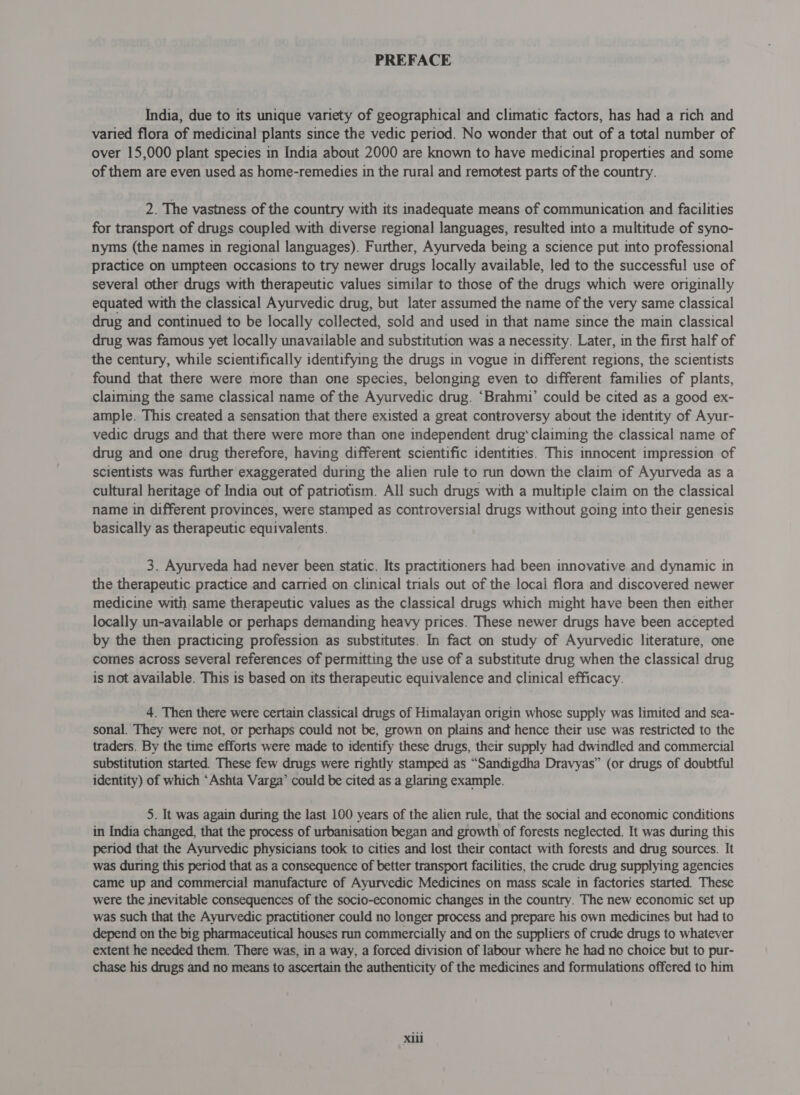 PREFACE India, due to its unique variety of geographical and climatic factors, has had a rich and varied flora of medicinal plants since the vedic period. No wonder that out of a total number of over 15,000 plant species in India about 2000 are known to have medicinal properties and some of them are even used as home-remedies in the rural and remotest parts of the country. 2. The vastness of the country with its inadequate means of communication and facilities for transport of drugs coupled with diverse regional languages, resulted into a multitude of syno- nyms (the names in regional languages). Further, Ayurveda being a science put into professional practice on umpteen occasions to try newer drugs locally available, led to the successful use of several other drugs with therapeutic values similar to those of the drugs which were originally equated with the classical Ayurvedic drug, but later assumed the name of the very same classical drug and continued to be locally collected, sold and used in that name since the main classical drug was famous yet locally unavailable and substitution was a necessity. Later, in the first half of the century, while scientifically identifying the drugs in vogue in different regions, the scientists found that there were more than one species, belonging even to different families of plants, claiming the same classical name of the Ayurvedic drug. ‘Brahmi’ could be cited as a good ex- ample. This created a sensation that there existed a great controversy about the identity of Ayur- vedic drugs and that there were more than one independent drug‘claiming the classical name of drug and one drug therefore, having different scientific identities. This innocent impression of scientists was further exaggerated during the alien rule to run down the claim of Ayurveda as a cultural heritage of India out of patriotism. All such drugs with a multiple claim on the classical name in different provinces, were stamped as controversial drugs without going into their genesis basically as therapeutic equivalents. 3. Ayurveda had never been static. Its practitioners had been innovative and dynamic in the therapeutic practice and carried on clinical trials out of the local flora and discovered newer medicine with same therapeutic values as the classical drugs which might have been then either locally un-available or perhaps demanding heavy prices. These newer drugs have been accepted by the then practicing profession as substitutes. In fact on study of Ayurvedic literature, one comes across several references of permitting the use of a substitute drug when the classical drug is not available. This is based on its therapeutic equivalence and clinical efficacy. 4. Then there were certain classical drugs of Himalayan origin whose supply was limited and sea- sonal. They were not, or perhaps could not be, grown on plains and hence their use was restricted to the traders. By the time efforts were made to identify these drugs, their supply had dwindled and commercial substitution started. These few drugs were rightly stamped as “Sandigdha Dravyas” (or drugs of doubtful identity) of which ‘Ashta Varga’ could be cited as a glaring example. 5. It was again during the last 100 years of the alien rule, that the social and economic conditions in India changed, that the process of urbanisation began and growth of forests neglected. It was during this period that the Ayurvedic physicians took to cities and lost their contact with forests and drug sources. It was during this period that as a consequence of better transport facilities, the crude drug supplying agencies came up and commercial manufacture of Ayurvedic Medicines on mass scale in factories started. These were the inevitable consequences of the socio-economic changes in the country. The new economic set up was such that the Ayurvedic practitioner could no longer process and prepare his own medicines but had to depend on the big pharmaceutical houses run commercially and on the suppliers of crude drugs to whatever extent he needed them. There was, in a way, a forced division of labour where he had no choice but to pur- chase his drugs and no means to ascertain the authenticity of the medicines and formulations offered to him