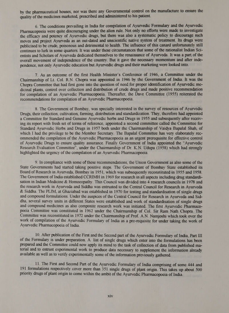 quality of the medicines marketed, prescribed and administered to his patient. 6. The conditions prevailing in India for compilation of Ayurvedic Formulary and the Ayurvedic Pharmacopoeia were quite discouraging under the alien rule. Not only no efforts were made to investigate the efficacy and potency of Ayurvedic drugs, but there was also a systematic policy to discourage such moves and project Ayurveda as an out-dated and unscientific native system of treatment. Its drugs were publicised to be crude, poisonous and detrimental to health. The influence of this canard unfortunately still continues to lurk in some quarters. It was under these circumstances that some of the rationalist Indian Sci- entists and Scholars of Ayurveda dedicated themselves to the renaissance of Ayurveda. It was a part. of the overall movement of independence of the country. But it gave the necessary momentum and afier inde- pendence, not only Ayurvedic education but Ayurvedic drugs and their marketing were looked into. 7. As an outcome of the first Health Minister's Conference of 1946, a Committee under the Chairmanship of Lt. Col. R.N. Chopra was appointed in 1946 by the Government of India. It was the Chopra Committee that had first gone into the question of need for proper identification of Ayurvedic me- dicinal plants, control over collection and distribution of crude drugs and made positive recommendation for compilation of an Ayurvedic Pharmacopoeia. Thereafter, the Dave Committee (1955) reiterated the recommendations for compilation of an Ayurvedic Pharmacopoeia. 8. The Government of Bombay, was specially interested in the survey of resources of Ayurvedic Drugs, their collection, cultivation, farming, distribution and standardization. They, therefore had appointed a Committee for Standard and Genuine Ayurvedic herbs and Drugs in 1955 and subsequently after receiv- ing its report with fresh set of terms of reference, appointed a second committee called the Committee for Standard Ayurvedic Herbs and Drugs in 1957 both under the Chairmanship of Vaidya Bapalal Shah, of which I had the privilege to be the Member Secretary. The Bapalal Committee has very elaborately rec- ommended the compilation of the Ayurvedic Pharmacopoeia as an urgent prerequisite for effective control of Ayurvedic Drugs to ensure quality assurance. Finally Government of India appointed the “Ayurvedic Research Evaluation Committee”, under the Chairmanship of Dr. K.N. Udupa (1958) which had strongly highlighted the urgency of the compilation of an Ayurvedic Pharmacopoeia. 9. In compliance with some of these recommendations, the Union Government as also some of the State Governments had started taking positive steps. The Government of Bombay State established its Board of Research in Ayurveda, Bombay in 1951, which was subsequently reconstituted in 1955 and 1958. The Government of India established CCRIMH in 1969 for research in all aspects including drug standardi- sation in Indian Medicine &amp; Homoeopathy. This Council was divided into 4 research councils in 1978 and the research work in Ayurveda and Siddha was entrusted to the Central Council for Research in Ayurveda &amp; Siddha. The PLIM, at Ghaziabad was established in 1970 for testing and standardisation of single drugs and compound formulations. Under the auspices of the Central Council for Research in Ayurveda and Sid- dha, several survey units in different States were established and work of standardisation of single drugs and compound medicines as also composite research work was initiated. The first Ayurvedic Pharmaco- poeia Committee was constituted in 1962 under the Chairmanship of Col. Sir Ram Nath Chopra. The Committee was reconstituted in 1972 under the Chairmanship of Prof. A.N. Namjoshi which took over the work of compilation of the Ayurvedic Formulary of India as a pre-requisite for under taking the work of Ayurvedic Pharmacopoeia of India. 10. After publication of the First and the Second part of the Ayurvedic Formulary of India, Part III of the Formulary is under preparation. A list of single drugs which enter into the formulations has been prepared and the Committee could now apply its mind to the task of collection of data from published ma- terial and to entrust experimental work to produce data necessary to supplement the information already available as well as to verify experimentally some of the information previously gathered. 11. The First and Second Part of the Ayurvedic Formulary of India comprising of some 444 and 191 formulations respectively cover more than 351 single drugs of plant origin. This takes up about 500 priority drugs of plant origin to come within the ambit of the Ayurvedic Pharmacopoeia of India. X1V