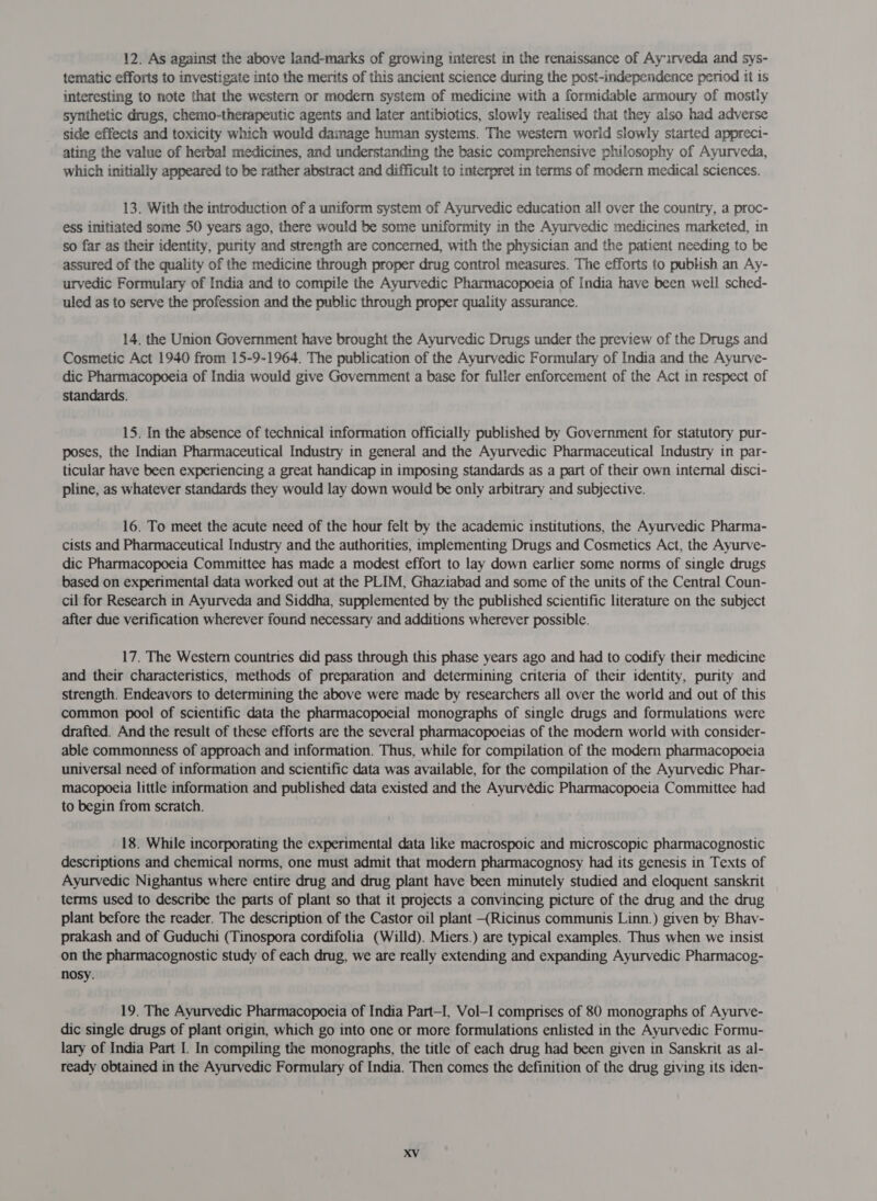 12. As against the above land-marks of growing interest in the renaissance of Ay irveda and sys- tematic efforts to investigate into the merits of this ancient science during the post-independence period it is interesting to note that the western or modern system of medicine with a formidable armoury of mostly synthetic drugs, chemo-therapeutic agents and later antibiotics, slowly realised that they also had adverse side effects and toxicity which would damage human systems. The western world slowly started appreci- ating the value of herbal medicines, and understanding the basic comprehensive philosophy of Ayurveda, which initially appeared to be rather abstract and difficult to interpret in terms of modern medical sciences. 13. With the introduction of a uniform system of Ayurvedic education all over the country, a proc- ess initiated some 50 years ago, there would be some uniformity in the Ayurvedic medicines marketed, in so far as their identity, purity and strength are concerned, with the physician and the patient needing to be assured of the quality of the medicine through proper drug control measures. The efforts to publish an Ay- urvedic Formulary of India and to compile the Ayurvedic Pharmacopoeia of India have been well sched- uled as to serve the profession and the public through proper quality assurance. 14. the Union Government have brought the Ayurvedic Dmigs under the preview of the Drugs and Cosmetic Act 1940 from 15-9-1964. The publication of the Ayurvedic Formulary of India and the Ayurve- dic Pharmacopoeia of India would give Government a base for fuller enforcement of the Act in respect of standards. 15. In the absence of technical information officially published by Government for statutory pur- poses, the Indian Pharmaceutical Industry in general and the Ayurvedic Pharmaceutical Industry in par- ticular have been experiencing a great handicap in imposing standards as a part of their own internal disci- pline, as whatever standards they would lay down would be only arbitrary and subjective. 16. To meet the acute need of the hour felt by the academic institutions, the Ayurvedic Pharma- cists and Pharmaceutical Industry and the authorities, implementing Drugs and Cosmetics Act, the Ayurve- dic Pharmacopoeia Committee has made a modest effort to lay down earlier some norms of single drugs based on experimental data worked out at the PLIM, Ghaziabad and some of the units of the Central Coun- cil for Research in Ayurveda and Siddha, supplemented by the published scientific literature on the subject after due verification wherever found necessary and additions wherever possible. 17. The Western countries did pass through this phase years ago and had to codify their medicine and their characteristics, methods of preparation and determining criteria of their identity, purity and strength. Endeavors to determining the above were made by researchers all over the world and out of this common pool of scientific data the pharmacopoeial monographs of single drugs and formulations were drafted. And the result of these efforts are the several pharmacopoeias of the modern world with consider- able commonness of approach and information. Thus, while for compilation of the modern pharmacopoeia universal need of information and scientific data was available, for the compilation of the Ayurvedic Phar- macopoeia little information and published data existed and the Ayurvedic Pharmacopoeia Committee had to begin from scratch. 18. While incorporating the experimental data like macrospoic and microscopic pharmacognostic descriptions and chemical norms, one must admit that modern pharmacognosy had its genesis in Texts of Ayurvedic Nighantus where entire drug and drug plant have been minutely studied and eloquent sanskrit terms used to describe the parts of plant so that it projects a convincing picture of the drug and the drug plant before the reader. The description of the Castor oil plant —(Ricinus communis Linn.) given by Bhav- prakash and of Guduchi (Tinospora cordifolia (Willd). Miers.) are typical examples. Thus when we insist on the pharmacognostic study of each drug, we are really extending and expanding Ayurvedic Pharmacog- nosy. 19. The Ayurvedic Pharmacopoeia of India Part-I, Vol—-I comprises of 80 monographs of Ayurve- dic single drugs of plant origin, which go into one or more formulations enlisted in the Ayurvedic Formu- lary of India Part I. In compiling the monographs, the title of each drug had been given in Sanskrit as al- ready obtained in the Ayurvedic Formulary of India. Then comes the definition of the drug giving its iden-