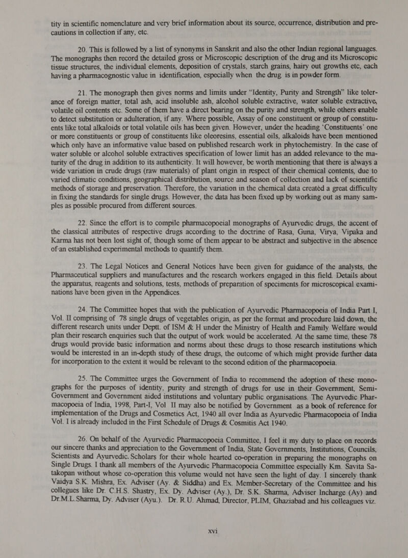 tity in scientific nomenclature and very brief information about its source, occurrence, distribution and pre- cautions in collection if any, etc. 20. This is followed by a list of synonyms in Sanskrit and also the other Indian regional languages. The monographs then record the detailed gross or Microscopic description of the drug and its Microscopic tissue structures, the individual elements, deposition of crystals, starch grains, hairy out growths etc, each having a pharmacognostic value in identification, especially when the drug is in powder form. 21. The monograph then gives norms and limits under “Identity, Purity and Strength” like toler- ance of foreign matter, total ash, acid insoluble ash, alcohol soluble extractive, water soluble extractive, volatile oil contents etc. Some of them have a direct bearing on the purity and strength, while others enable to detect substitution or adulteration, if any. Where possible, Assay of one constituent or group of constitu- ents like total alkaloids or total volatile oils has been given. However, under the heading ‘Constituents’ one or more constituents or group of constituents like oleoresins, essential oils, alkaloids have been mentioned which only have an informative value based on published research work in phytochemistry. In the case of water soluble or alcohol soluble extractives specification of lower limit has an added relevance to the ma- turity of the drug in addition to its authenticity. It will however, be worth mentioning that there is always a wide variation in crude drugs (raw materials) of plant origin in respect of their chemical contents, due to varied climatic conditions, geographical distribution, source and season of collection and lack of scientific methods of storage and preservation. Therefore, the variation in the chemical data creatéd a great difficulty in fixing the standards for single drugs. However, the data has been fixed up by working out as many sam- ples as possible procured from different sources. 22. Since the effort is to compile pharmacopoeial monographs of Ayurvedic drugs, the accent of the classical attributes of respective drugs according to the doctrine of Rasa, Guna, Virya, Vipaka and Karma has not been lost sight of, though some of them appear to be abstract and subjective in the absence of-an established experimental methods to quantify them. 23. The Legal Notices and General Notices have been given for guidance of the analysts, the Pharmaceutical suppliers and manufactures and the research workers engaged in this field. Details about the apparatus, reagents and solutions, tests, methods of preparation of speciments for microscopical exami- nations have been given in the Appendices. 24. The Committee hopes that with the publication of Ayurvedic Pharmacopoeia of India Part I, Vol. Il comprising of 78 single drugs of vegetables origin, as per the format and procedure laid down, the different research units under Deptt. of ISM &amp; H under the Ministry of Health and Family Welfare would plan their research enquiries such that the output of work would be accelerated. At the same time, these 78 drugs would provide basic information and norms about these drugs to those research institutions which would be interested in an in-depth study of these drugs, the outcome of which might provide further data for incorporation to the extent it would be relevant to the second edition of the pharmacopoeia. 25. The Committee urges the Government of India to recommend the adoption of these mono- graphs for the purposes of identity, purity and strength of drugs for use in their Government, Semi- Government and Government aided institutions and voluntary public organisations, The Ayurvedic Phar- macopoeia of India, 1998, Part-I, Vol II may also be notified by Government as a book of reference for implementation of the Drugs and Cosmetics Act, 1940 all over India as Ayurvedic Pharmacopoeia of India Vol. I is already included in the First Schedule of Drugs &amp; Cosmitis Act 1940. 26. On behalf of the Ayurvedic Pharmacopoeia Committee, I feel it my duty to place on records our sincere thanks and appreciation to the Government of India, State Governments, Institutions, Councils, Scientists and Ayurvedic. Scholars for their whole hearted co-operation in preparing the monographs on Single Drugs. I thank all members of the Ayurvedic Pharmacopoeia Committee especially Km. Savita Sa- takopan without whose co-operation this volume would not have seen the light of day. I sincerely thank Vaidya S.K. Mishra, Ex. Adviser (Ay. &amp; Siddha) and Ex. Member-Secretary of the Committee and his collegues like Dr. C.H.S. Shastry, Ex. Dy. Adviser (Ay.), Dr. S.K. Sharma, Adviser Incharge (Ay) and Dr.M.L.Sharma, Dy. Adviser (Ayu.). Dr. R.U. Ahmad, Director, PLIM, Ghaziabad and his colleagues viz. 1