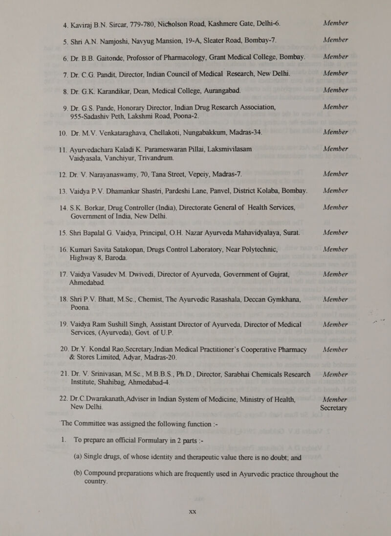 4. Kaviraj B.N. Sircar, 779-780, Nicholson Road, Kashmere Gate, Delhi-6. 5. Shri A.N. Namjoshi, Navyug Mansion, 19-A, Sleater Road, Bombay-7. 6. Dr. 8.8. Gaitonde, Profossor of Pharmacology, Grant Medical College, Bombay. 7. Dr. C.G. Pandit, Director, Indian Council of Medical Research, New Delhi. 8. Dr. GK. Karandikar, Dean, Medical College, Aurangabad. 9. Dr. G.S. Pande, Honorary Director, Indian Drug Research Association, 955-Sadashiv Peth, Lakshmi Road, Poona-2. 10. Dr. M.V. Venkataraghava, Chellakoti, Nungabakkum, Madras-34. 11. Ayurvedachara Kaladi K. Parameswaran Pillai, Laksmivilasam Vaidyasala, Vanchiyur, Trivandrum. 12. Dr. V. Narayanaswamy, 70, Tana Street, Vepeiy, Madras-7. 13. Vaidya २.४. Dhamankar Shastri, Pardeshi Lane, Panvel, District Kolaba, Bombay. 14. S.K. Borkar, Drug Controller (India), Directorate General of Health Services, Government of India, New Delhi. 15. Shri Bapalal G. Vaidya, Principal, O.H. Nazar Ayurveda Mahavidyalaya, Surat. 16. Kumari Savita Satakopan, Drugs Control Laboratory, Near Polytechnic, Highway 8, Baroda. 17. Vaidya Vasudev M. Dwivedi, Director of Ayurveda, Government of Gujrat, Ahmedabad. 18. Shri P.V. Bhatt, M.Sc., Chemist, The Ayurvedic Rasashala, Deccan Gymkhana, Poona. 19. Vaidya Ram Sushill Singh, Assistant Director of Ayurveda, Director of Medical Services, (Ayurveda), Govt. of U.P. 20. Dr.Y. Kondal Rao,Secretary,Indian Medical Practitioner’s Cooperative Pharmacy &amp; Stores Limited, Adyar, Madras-20. 21. Dr. V. Srinivasan, M.Sc., M.B.B.S., Ph.D., Director, Sarabhai Chemicals Research Institute, Shahibag, Ahmedabad-4. 22. Dr.C.Dwarakanath, Adviser in Indian System of Medicine, Ministry of Health, New Delhi. ‘The Committee was assigned the following function :- 1. To prepare an official Formulary in 2 parts :- (a) Single drugs, of whose identity and therapeutic value there is no doubt; and Member Member Member Member Member Member Member Member Member Member Member Member Member Member Member Member Member Member Member Secretary country.