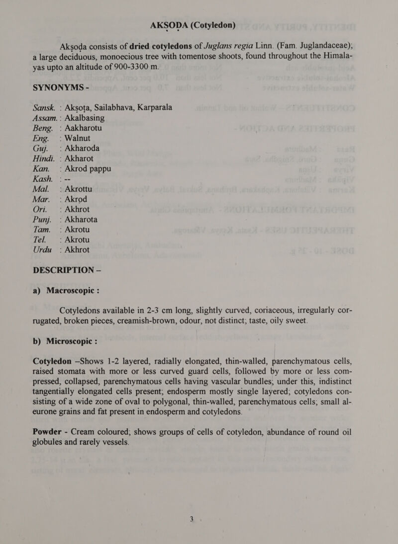 AKSODA (Cotyledon) Aksoda consists of dried cotyledons of Juglans regia Linn. (Fam. Juglandaceae); a large deciduous, monoecious tree with tomentose shoots, found throughout the Himala- yas upto an altitude of 900-3300 m. SYNONYMS - Sansk. : Aksota, Sailabhava, Karparala Assam. : Akalbasing Beng. : Aakharotu Eng. =: Walnut Guj. : Akharoda Hindi. : Akharot Kan. =: Akrod pappu Kash. : -- Mal. =: Akrottu Mar. `: Akrod Ori. _: Akhrot Punj. : Akharota Tam. : Akrotu Tel. `: Akrotu Urdu: Akhrot DESCRIPTION — a) Macroscopic : Cotyledons available in 2-3 cm long, slightly curved, coriaceous, irregularly cor- rugated, broken pieces, creamish-brown, odour, not distinct; taste, oily sweet. b) Microscopic : Cotyledon —Shows 1-2 layered, radially elongated, thin-walled, parenchymatous cells, raised stomata with more or less curved guard cells, followed by more or less com- pressed, collapsed, parenchymatous cells having vascular bundles; under this, indistinct tangentially elongated cells present; endosperm mostly single layered; cotyledons con- sisting of a wide zone of oval to polygonal, thin-walled, parenchymatous cells; small al- eurone grains and fat present in endosperm and cotyledons. Powder - Cream coloured; shows groups of cells of cotyledon, abundance of round oil globules and rarely vessels.