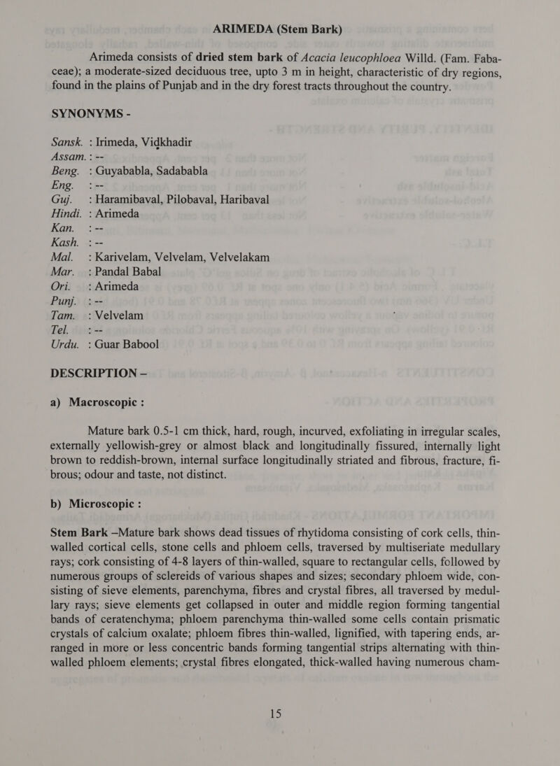 Arimeda consists of dried stem bark of Acacia leucophloea Willd. (Fam. Faba- ceae); a moderate-sized deciduous tree, upto 3 m in height, characteristic of dry regions, found in the plains of Punjab and in the dry forest tracts throughout the country. SYNONYMS - Sansk. : Irimeda, Vidkhadir Assam. : -- Beng. : Guyababla, Sadababla Eng. :-- Guj. =: Haramibaval, Pilobaval, Haribaval Hindi. : Arimeda Kan. :-- Kash. : -- Mal. =: Karivelam, Velvelam, Velvelakam Mar. _ : Pandal Babal Ori. _: Arimeda Pun. :-- Tam. : Velvelam Tel. :-- Urdu. : Guar Babool DESCRIPTION — a) Macroscopic : Mature bark 0.5-1 cm thick, hard, rough, incurved, exfoliating in irregular scales, externally yellowish-grey or almost black and longitudinally fissured, internally light brown to reddish-brown, internal surface longitudinally striated and fibrous, fracture, fi- brous; odour and taste, not distinct. b) Microscopic : Stem Bark —Mature bark shows dead tissues of rhytidoma consisting of cork cells, thin- walled cortical cells, stone cells and phloem cells, traversed by multiseriate medullary rays; cork consisting of 4-8 layers of thin-walled, square to rectangular cells, followed by numerous groups of sclereids of various shapes and sizes; secondary phloem wide, con- sisting of sieve elements, parenchyma, fibres and crystal fibres, all traversed by medul- lary rays; sieve elements get collapsed in outer and middle region forming tangential bands of ceratenchyma; phloem parenchyma thin-walled some cells contain prismatic crystals of calcium oxalate; phloem fibres thin-walled, lignified, with tapering ends, ar- ranged in more or less concentric bands forming tangential strips alternating with thin- walled phloem elements; crystal fibres elongated, thick-walled having numerous cham-