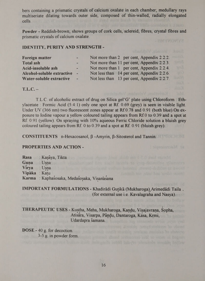 bers containing a prismatic crystals of calcium oxalate in each chamber; medullary rays multiseriate dilating towards outer side, composed of thin-walled, radially elongated cells. | Powder - Reddish-brown; shows groups of cork cells, sclereid, fibres, crystal fibres and prismatic crystals of calcium oxalate. IDENTITY, PURITY AND STRENGTH - Foreign matter - Not more than 2 per cent, Appendix 2.2.2. Total ash ~ Not more than 11 per cent, Appendix 2.2.3. Acid-insoluble ash ~ Not more than 1 ल cent, Appendix 2.2.4. Alcohol-soluble extractive - Not less than 14 per cent, Appendix 2.2.6. Water-soluble extractive - Not less than 13 per cent, Appendix 2.2.7. T.L.C. - T.L.C. of alcoholic extract of drug on Silica gel‘G’ plate using Chloroform : Eth- ylacetate : Formic Acid (5:4:1) only one spot at Rf. 0.69 (grey) is seen in visible light. Under UV (366 nm) two fluorescent zones appear at Rf.0.78 and 0.91 (both blue).On ex- posure to Iodine vapour a yellow coloured tailing appears from Rf.0 to 0.39 and a spot at Rf. 0.91 (yellow). On spraying with 10% aqueous Ferric Chloride solution a bluish grey coloured tailing appears from Rf. 0 to 0.39 and a spot at Rf. 0.91 (bluish grey). CONSTITUENTS n-Hexacosanol, B -Amyrin, B-Sitosterol and Tannin. PROPERTIES AND ACTION - Rasa = : Kasaya, Tikta Guna; Usna Virya - Usna Vipaka : Katu Karma : Kaphasosaka, Medasosaka, Visanasana IMPORTANT FORMULATIONS - Khadiradi Gutika (Mukharoga), Arimedadi Taila . (for external use 1.6. Kavalagraha and Nasya). THERAPEUTIC USES - Kustha, Meha, Mukharoga, Kandu, Visajavrana, Sopha, Atisara, Visarpa, Pandu, Dantaroga, Kasa, Krmi, Udardapra Samana. DOSE - 40 g. for decoction. 3-5 g. in powder form.