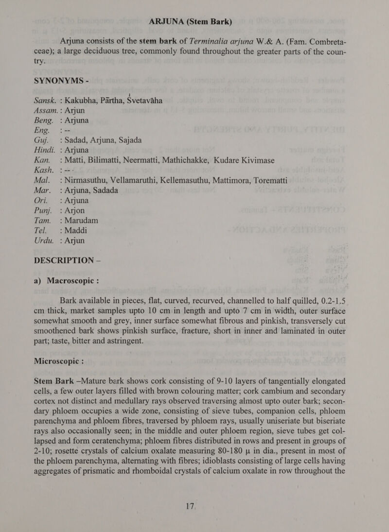 Arjuna consists of the stem bark of Terminalia arjuna W.&amp; A. (Fam. Combreta- ceae); a large deciduous tree, commonly found throughout the greater parts of the coun- try. SYNONYMS - Sansk. : Kakubha, Partha, Svetavaha Assam. : Arjun Beng. : Arjuna Eng. :-- Guj. :Sadad, Arjuna, Sajada Hindi. : Arjuna Kan. =: Matti, Bilimatti, Neermatti, Mathichakke, Kudare Kivimase Kash. : -- ` Mal. =: Nirmasuthu, Vellamaruthi, Kellemasuthu, Mattimora, Torematti Mar. : Arjuna, Sadada Ori. : Arjuna Punj. : Arjon Tam. :Marudam Tel. : Maddi Urdu. : Arjun DESCRIPTION - a) Macroscopic : Bark available in pieces, flat, curved, recurved, channelled to half quilled, 0.2-1.5 cm thick, market samples upto 10 cm in length and upto 7 cm in width, outer surface somewhat smooth and grey, inner surface somewhat fibrous and pinkish, transversely cut smoothened bark shows pinkish surface, fracture, short in inner and laminated in outer part; taste, bitter and astringent. Microscopic : Stem Bark —Mature bark shows cork consisting of 9-10 layers of tangentially elongated cells, a few outer layers filled with brown colouring matter; cork cambium and secondary cortex not distinct and medullary rays observed traversing almost upto outer bark; secon- dary phloem occupies a wide zone, consisting of sieve tubes, companion cells, phloem parenchyma and phloem fibres, traversed by phloem rays, usually uniseriate but biseriate rays also occasionally seen; in the middle and outer phloem region, sieve tubes get col- lapsed and form ceratenchyma; phloem fibres distributed in rows and present in groups of 2-10; rosette crystals of calcium oxalate measuring 80-180 p in dia., present in most of the phloem parenchyma, alternating with fibres; idioblasts consisting of large cells having aggregates of prismatic and rhomboidal crystals of calcium oxalate in row throughout the १,