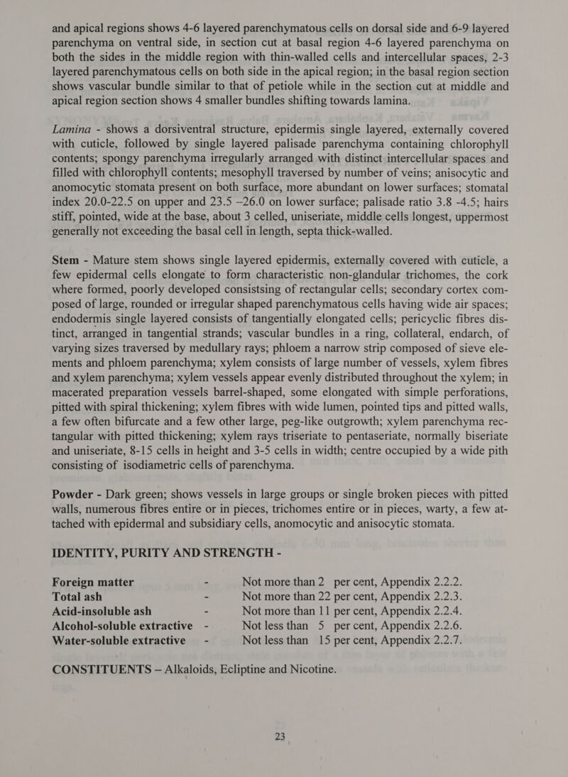 and apical regions shows 4-6 layered parenchymatous ceils on dorsal side and 6-9 layered parenchyma on ventral side, in section cut at basal region 4-6 layered parenchyma on both the sides in the middle region with thin-walled cells and intercellular spaces, 2-3 layered parenchymatous cells on both side in the apical region; in the basal region section shows vascular bundle similar to that of petiole while in the section cut at middle and apical region section shows 4 smaller bundles shifting towards lamina. Lamina - shows a dorsiventral structure, epidermis single layered, externally covered with cuticle, followed by single layered palisade parenchyma containing chlorophyll contents; spongy parenchyma irregularly arranged with distinct intercellular spaces and filled with chlorophyll contents; mesophyll traversed by number of veins; anisocytic and anomocytic stomata present on both surface, more abundant on lower surfaces; stomatal index 20.0-22.5 on upper and 23.5 —26.0 on lower surface; palisade ratio 3.8 -4.5; hairs stiff, pointed, wide at the base, about 3 celled, uniseriate, middle cells longest, uppermost generally not exceeding the basal cell in length, septa thick-walled. Stem - Mature stem shows single layered epidermis, externally covered with cuticle, a few epidermal cells elongate to form characteristic non-glandular trichomes, the cork where formed, poorly developed consistsing of rectangular cells; secondary cortex com- posed of large, rounded or irregular shaped parenchymatous cells having wide air spaces; endodermis single layered consists of tangentially elongated cells; pericyclic fibres dis- tinct, arranged in tangential strands; vascular bundles in a ring, collateral, endarch, of varying sizes traversed by medullary rays; phloem a narrow strip composed of sieve ele- ments and phloem parenchyma; xylem consists of large number of vessels, xylem fibres and xylem parenchyma; xylem vessels appear evenly distributed throughout the xylem; in macerated preparation vessels barrel-shaped, some elongated with simple perforations, pitted with spiral thickening; xylem fibres with wide lumen, pointed tips and pitted walls, a few often bifurcate and a few other large, peg-like outgrowth; xylem parenchyma rec- tangular with pitted thickening; xylem rays triseriate to pentaseriate, normally biseriate and uniseriate, 8-15 cells in height and 3-5 cells in width; centre occupied by a wide pith consisting of isodiametric cells of parenchyma. Powder - Dark green; shows vessels in large groups or single broken pieces with pitted walls, numerous fibres entire or in pieces, trichomes entire or in pieces, warty, a few at- tached with epidermal and subsidiary cells, anomocytic and anisocytic stomata. IDENTITY, PURITY AND STRENGTH - Foreign matter - Not more than 2 per cent, Appendix 2.2.2. Total ash - Not more than 22 per cent, Appendix 2.2.3. Acid-insoluble ash - Not more than 11 per cent, Appendix 2.2.4. Alcohol-soluble extractive - Not less than 5 per cent, Appendix 2.2.6. Water-soluble extractive - Not less than 15 per cent, Appendix 2.2.7. CONSTITUENTS - Alkaloids, Ecliptine and Nicotine.