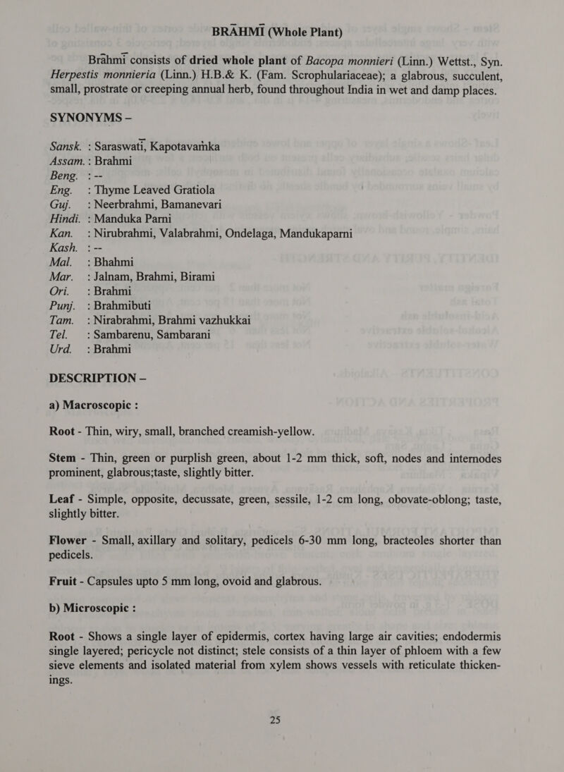 Brahmi consists of dried whole plant of Bacopa monnieri (Linn.) Wettst., Syn. Herpestis monnieria (Linn.), H.B.&amp; K. (Fam. Scrophulariaceae); a glabrous, succulent, small, prostrate or creeping annual herb, found throughout India in wet and damp places. SYNONYMS - Sansk. : Saraswati, Kapotavatnka Assam. : Brahmi Beng. : -- Eng. =: Thyme Leaved Gratiola Guj. =: Neerbrahmi, Bamanevari Hindi. : Manduka Parni Kan. =: Nirubrahmi, Valabrahmi, Ondelaga, Mandukaparni Kash. : -- Mal. =: Bhahmi Mar. =: Jalnam, Brahmi, Birami Ori. : Brahmi Punj. : Brahmibuti Tam. : Nirabrahmi, Brahmi vazhukkai Tel. |: Sambarenu, Sambarani Urd. : Brahmi DESCRIPTION — a) Macroscopic : Root - Thin, wiry, small, branched creamish-yellow. Stem - Thin, green or purplish green, about 1-2 mm thick, soft, nodes and internodes prominent, glabrous;taste, slightly bitter. Leaf - Simple, opposite, decussate, green, sessile, 1-2 cm long, obovate-oblong; taste, slightly bitter. Flower - Small, axillary and solitary, pedicels 6-30 mm long, bracteoles shorter than pedicels. Fruit - Capsules upto 5 mm long, ovoid and glabrous. b) Microscopic : Root - Shows a single layer of epidermis, cortex having large air cavities; endodermis single layered; pericycle not distinct; stele consists of a thin layer of phloem with a few sieve elements and isolated material from xylem shows vessels with reticulate thicken- ings.