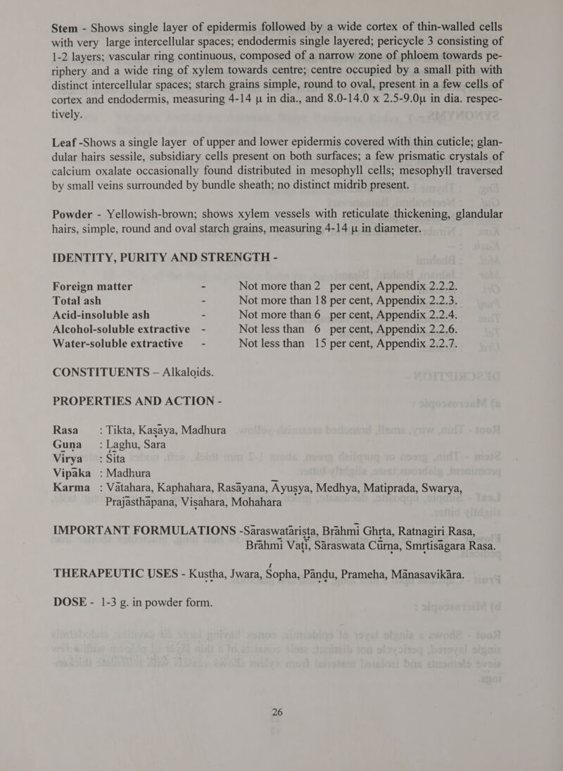 Stem - Shows single layer of epidermis followed by a wide cortex of thin-walled cells with very large intercellular spaces; endodermis single layered; pericycle 3 consisting of 1-2 layers; vascular ring continuous, composed of a narrow zone of phloem towards pe- riphery and a wide ring of xylem towards centre; centre occupied by a small pith with distinct intercellular spaces; starch grains simple, round to oval, present in a few cells of cortex and endodermis, measuring 4-14 [4 in dia., and 8.0-14.0 x 2.5-9.0u in dia. respec- tively. Leaf -Shows a single layer of upper and lower epidermis covered with thin cuticle; glan- dular hairs sessile, subsidiary cells present on both surfaces; a few prismatic crystals of calcium oxalate occasionally found distributed in mesophyll cells; mesophyll traversed by small veins surrounded by bundle sheath; no distinct midrib present. Powder - Yellowish-brown; shows xylem vessels with reticulate thickening, glandular hairs, simple, round and oval starch grains, measuring 4-14 y in diameter. IDENTITY, PURITY AND STRENGTH - Foreign matter ~ Not more than 2 per cent, Appendix 2.2.2. Total ash ~ Not more than 18 per cent, Appendix 2.2.3. Acid-insoluble ash - Not more than 6 per cent, Appendix 2.2.4. Alcohol-soluble extractive - Not less than 6 per cent, Appendix 2.2.6. Water-soluble extractive - Not less than 15 per cent, Appendix 2.2.7. CONSTITUENTS - Alkaloids. PROPERTIES AND ACTION - Rasa _ : Tikta, Kasaya, Madhura Guna =: Laghu, Sara Virya : Sita Vipaka : Madhura त Karma _ : Vatahara, Kaphahara, Rasayana, Ayusya, Medhya, Matiprada, Swarya, Prajasthapana, Visahara, Mohahara IMPORTANT FORMULATIONS -Saraswatarista, Brahmi Ghrta, Ratnagiri Rasa, Brahmi Vati, Saraswata Curna, Smrtisagara Rasa. THERAPEUTIC USES - Kustha, Jwara, Sopha, Pandu, Prameha, Manasavikara. DOSE - 1-3 g. in powder form.