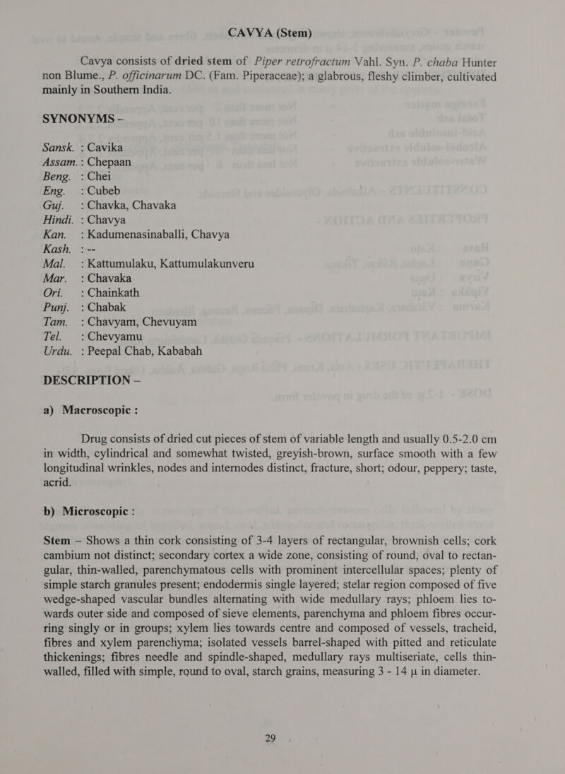 CAVYA (Stem) Cavya consists of dried stem of Piper retrofractum Vahl. Syn. P. chaba Hunter non Blume., P. officinarum DC. (Fam. Piperaceae); a glabrous, fleshy climber, cultivated mainly in Southern India. SYNONYMS - Sansk. : Cavika Assam. : Chepaan Beng. : Chei Eng. :Cubeb Guj. = : Chavka, Chavaka Hindi. : Chavya Kan. = : Kadumenasinaballi, Chavya Kash. : -- Mal. =: Kattumulaku, Kattumulakunveru Mar. : Chavaka Ori. =: Chainkath Punj. : Chabak Tam. : Chavyam, Chevuyam Tel. :Chevyamu Urdu. : Peepal Chab, Kababah DESCRIPTION — a) Macroscopic : Drug consists of dried cut pieces of stem of variable length and usually 0.5-2.0 cm in width, cylindrical and somewhat twisted, greyish-brown, surface smooth with a few longitudinal wrinkles, nodes and internodes distinct, fracture, short; odour, peppery; taste, acrid. b) Microscopic : Stem — Shows a thin cork consisting of 3-4 layers of rectangular, brownish cells; cork cambium not distinct; secondary cortex a wide zone, consisting of round, oval to rectan- gular, thin-walled, parenchymatous cells with prominent intercellular spaces; plenty of simple starch granules present; endodermis single layered; stelar region composed of five wedge-shaped vascular bundles alternating with wide medullary rays; phloem lies to- wards outer side and composed of sieve elements, parenchyma and phloem fibres occur- ring singly or in groups; xylem lies towards centre and composed of vessels, tracheid, fibres and xylem parenchyma; isolated vessels barrel-shaped with pitted and reticulate thickenings; fibres needle and spindle-shaped, medullary rays multiseriate, cells thin- walled, filled with simple, round to oval, starch grains, measuring 3 - 14 u in diameter.