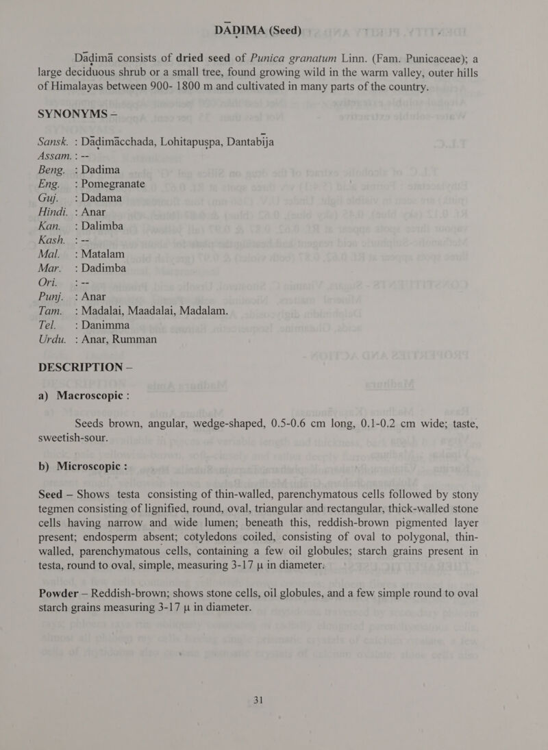 DADIMA (Seed) Dadima consists of dried seed of Punica granatum Linn. (Fam. Punicaceae); a large deciduous shrub or a small tree, found growing wild in the warm valley, outer hills of Himalayas between 900- 1800 m and cultivated in many parts of the country. SYNONYMS - Sansk. : Dadimacchada, Lohitapuspa, Dantabija Assam. : -- Beng. : Dadima Eng. : Pomegranate Guj. :Dadama Hindi. : Anar Kan. : Dalimba Kash. : -- Mal. = : Matalam Mar. : Dadimba Ori. :-- Punj. : Anar Tam. : Madalai, Maadalai, Madalam. Tel. :Danimma Urdu. : Anar, Rumman DESCRIPTION — a) Macroscopic: Seeds brown, angular, wedge-shaped, 0.5-0.6 cm long, 0.1-0.2 cm wide; taste, sweetish-sour. ; b) Microscopic : Seed — Shows testa consisting of thin-walled, parenchymatous cells followed by stony tegmen consisting of lignified, round, oval, triangular and rectangular, thick-walled stone cells having narrow and wide lumen; beneath this, reddish-brown pigmented layer present; endosperm absent; cotyledons coiled, consisting of oval to polygonal, thin- walled, parenchymatous cells, containing a few oil globules; starch grains present in testa, round to oval, simple, measuring 3-17 [1 in diameter. Powder — Reddish-brown; shows stone cells, 011 globules, and a few simple round to oval starch grains measuring 3-17 u in diameter.
