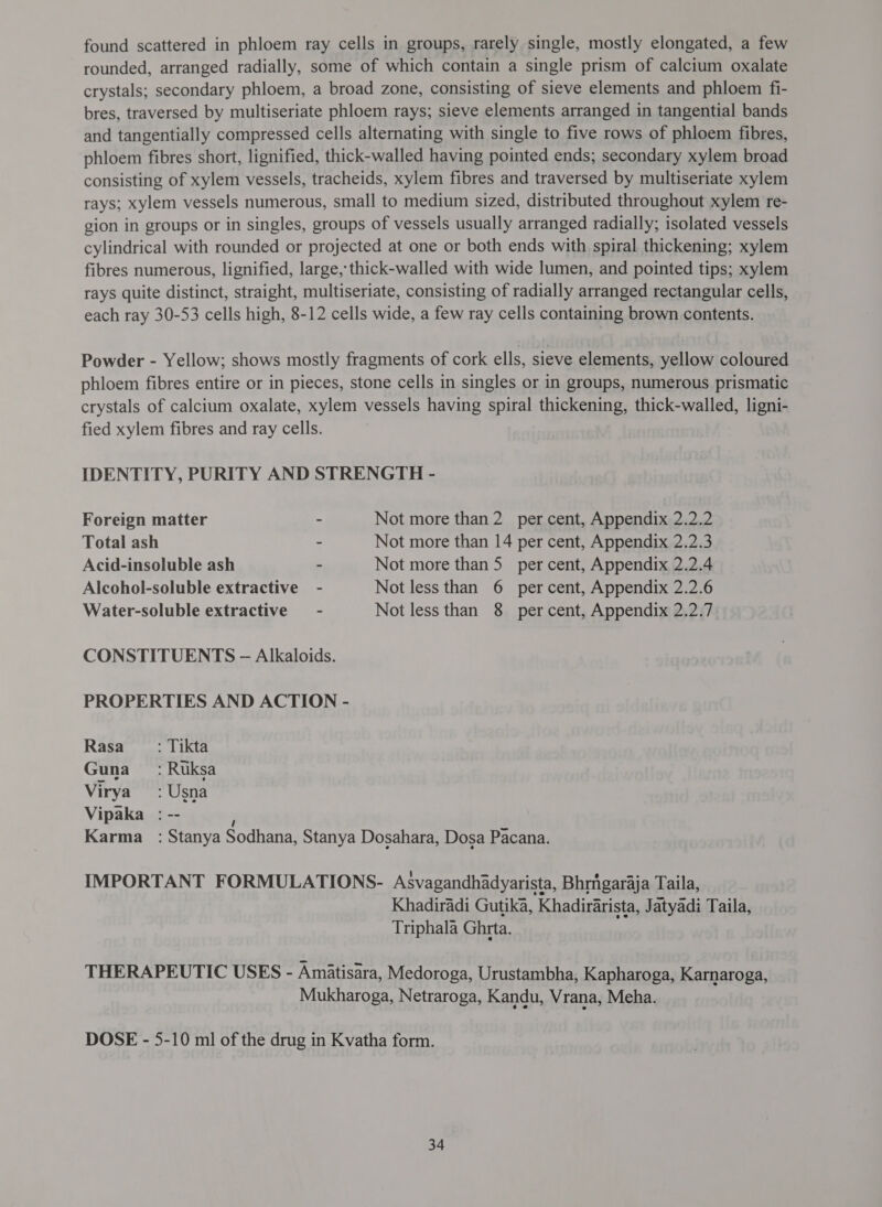 found scattered in phloem ray cells in groups, rarely single, mostly elongated, a few rounded, arranged radially, some of which contain a single prism of calcium oxalate crystals; secondary phloem, a broad zone, consisting of sieve elements and phloem fi- bres, traversed by multiseriate phloem rays; sieve elements arranged in tangential bands and tangentially compressed cells alternating with single to five rows of phloem fibres, phloem fibres short, lignified, thick-walled having pointed ends; secondary xylem broad consisting of xylem vessels, tracheids, xylem fibres and traversed by multiseriate xylem rays; xylem vessels numerous, small to medium sized, distributed throughout xylem re- gion in groups or in singles, groups of vessels usually arranged radially; isolated vessels cylindrical with rounded or projected at one or both ends with spiral thickening; xylem fibres numerous, lignified, large, thick-walled with wide lumen, and pointed tips; xylem rays quite distinct, straight, multiseriate, consisting of radially arranged rectangular cells, each ray 30-53 cells high, 8-12 cells wide, a few ray cells containing brown contents. Powder - Yellow; shows mostly fragments of cork ells, sieve elements, yellow coloured phloem fibres entire or in pieces, stone cells in singles or in groups, numerous prismatic crystals of calcium oxalate, xylem vessels having spiral thickening, thick-walled, ligni- fied xylem fibres and ray cells. IDENTITY, PURITY AND STRENGTH - Foreign matter ~ Not more than 2 per cent, Appendix 2.2.2 Total ash - Not more than 14 per cent, Appendix 2.2.3 Acid-insoluble ash ~ Not more प्रा 5 per cent, Appendix 2.2.4 Alcohol-soluble extractive - Not less than 6 percent, Appendix 2.2.6 Water-soluble extractive = - Not less than 8 percent, Appendix 2.2.7 CONSTITUENTS - Alkaloids. PROPERTIES AND ACTION - Rasa _ : Tikta Guna _—: Ruksa Virya :Usna Vipaka : -- | Karma_: Stanya Sodhana, Stanya Dosahara, Dosa Pacana. IMPORTANT FORMULATIONS- Asvagandhadyarista, Bhrmgaraja Taila, Khadiradi Gutika, Khadirarista, Jatyadi Taila, Triphala Ghrta. THERAPEUTIC USES - Amiatisara, Medoroga, Urustambha, Kapharoga, Karnaroga, Mukharoga, Netraroga, Kandu, Vrana, Meha. DOSE - 5-10 ml of the drug in Kvatha form.