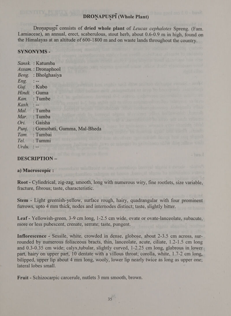 DRONAPUSPI (Whole Plant) Dronapuspi consists of dried whole plant of Leucas cephalotes Spreng. (Fam. Lamiaceae), an annual, erect, scaberulous, stout herb, about 0.6-0.9 m in high, found on the Himalayas at an altitude of 600-1800 m and on waste lands throughout the country. SYNONYMS - Sansk. : Katumba Assam. : Dronaphool Beng. : Bholghasiya Eng. :-- Guj. : Kubo Hindi. : Guma Kan. :Tumbe Kash. : -- Mal. : Tumba Mar. =: Tumba Ori. : Gaisha Punj. : Gomobati, Gumma, Mal-Bheda Tam. : Tumbai Tel. : Tummi Urdu. : -- DESCRIPTION — a) Macroscopic : Root - Cylindrical, zig-zag, smooth, long with numerous wiry, fine rootlets, size variable, fracture, fibrous; taste, characteristic. Stem - Light greenish-yellow, surface rough, hairy, quadrangular with four prominent furrows, upto 4 mm thick, nodes and internodes distinct; taste, slightly bitter. Leaf - Yellowish-green, 3-9 cm long, 1-2.5 cm wide, ovate or ovate-lanceolate, subacute more or less pubescent, crenate, serrate; taste, pungent Inflorescence - Sessile, white, crowded in dense, globose, about 2-3.5 cm across, sur- rounded by numerous foliaceous bracts, thin, lanceolate, acute, ciliate, 1.2-1.5 cm long and 0.3-0.35 cm wide; calyx,tubular, slightly curved, 1-2.25 cm long, glabrous in lower part, hairy on upper part, 10 dentate with a villous throat; corolla, white, 1.7-2 cm long, bilipped, upper lip about 4 mm long, wooly, lower lip nearly twice as long as upper one; lateral lobes small. Fruit - Schizocarpic carcerule, nutlets 3 mm smooth, brown.