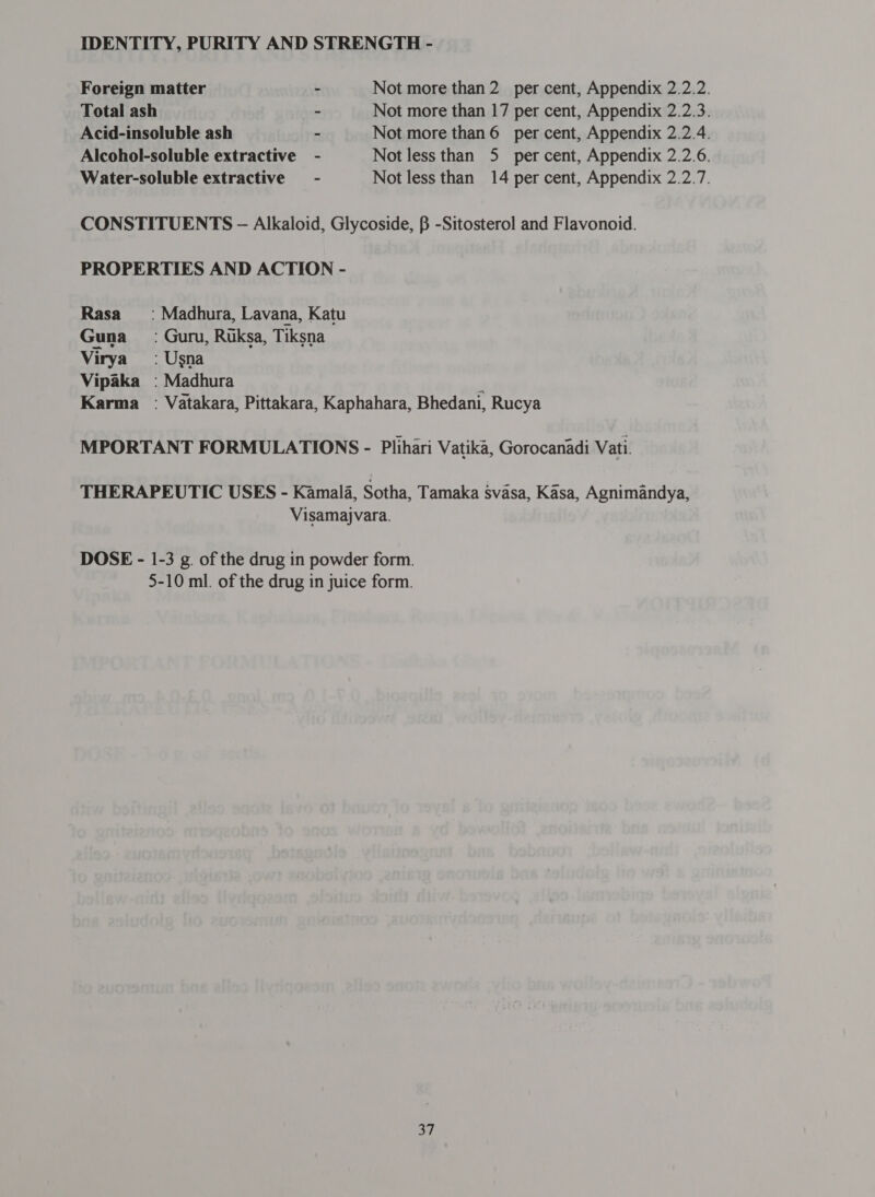 Foreign matter ~ Not more than 2 per cent, Appendix 2.2.2. Total ash ~ Not more than 17 per cent, Appendix 2.2.3. Acid-insoluble ash - Not more than 6 per cent, Appendix 2.2.4. Alcohol-soluble extractive - Not less than 5 per cent, Appendix 2.2.6. Water-soluble extractive = - Not less than 14 per cent, Appendix 2.2.7. CONSTITUENTS ऽ - Alkaloid, Glycoside, B -Sitosterol and Flavonoid. PROPERTIES AND ACTION - Rasa =: Madhura, Lavana, Katu Guna : Guru, Ruksa, Tiksna Virya’ ` Usna Vipaka : Madhura 4 Karma ` Vatakara, Pittakara, Kaphahara, Bhedani, Rucya MPORTANT FORMULATIONS - Plihari Vatika, Gorocanadi Vati. THERAPEUTIC USES - Kamala, Sotha, Tamaka svasa, 1८858, Agnimandya, Visamajvara. DOSE - 1-3 g. of the drug in powder form. 5-10 ml. of the drug in juice form.