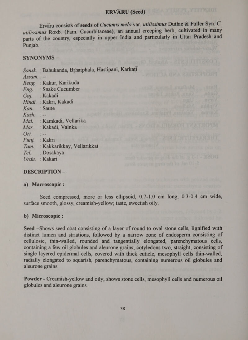 ERVARU (Seed) © Ervaru consists of seeds of Cucumis melo var. utilissimus Duthie &amp; Fuller Syn. C. utilissimus Roxb. (Fam. Cucurbitaceae), an annual creeping herb, cultivated in many parts of the country, especially in upper India and particularly in Uttar Pradesh and Punjab. SYNONYMS — Sansk. : Bahukanda, Brhatphala, Hastipani, Karkati Assam. : -- Beng. : Kakur, Karikuda Eng. : Snake Cucumber Guj. `: Kakadi Hindi. : Kakri, Kakadi Kan. _ : Saute Kash. : -- Mal. =: Kamkadi, Vellarika Mar. : Kakadi, Valnka Ori. `: -- Punj. : Kakri Tam. =: Kakkarikkay, Vellarikkai Tel. : Dosakaya Urdu. : Kakari DESCRIPTION — a) Macroscopic : Seed compressed, more or less ellipsoid, 0.7-1.0 cm long, 0.3-0.4 cm wide, surface smooth, glossy, creamish-yellow; taste, sweetish oily. b) Microscopic : Seed —Shows seed coat consisting of a layer of round to oval stone cells, lignified with distinct lumen and striations, followed by a narrow zone of endosperm consisting of cellulosic, thin-walled, rounded and tangentially elongated, parenchymatous cells, containing a few oil globules and aleurone grains; cotyledons two, straight, consisting of single layered epidermal cells, covered with thick cuticle, mesophyll cells thin-walled, radially elongated to squarish, parenchymatous, containing numerous oil globules and aleurone grains. Powder - Creamish-yellow and oily; shows stone cells, mesophyll cells and numerous oil globules and aleurone grains.