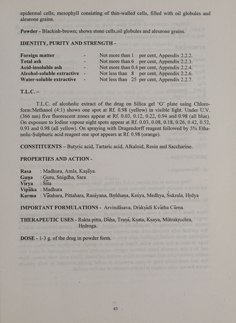 epidermal cells; mesophyll consisting of thin-walled cells, filled with oil globules and aleurone grains. Powder - Blackish-brown; shows stone cells,oil globules and aleurone grains. IDENTITY, PURITY AND STRENGTH - Foreign matter - Not more than 1 per cent, Appendix 2.2.2. Total ash ~ Not more प्रभा 6 ल cent, Appendix 2.2.3. Acid-insoluble ash - Not more than 0.4 per cent, Appendix 2.2.4. Alcohol-soluble extractive - Not less than 8 percent, Appendix 2.2.6. Water-soluble extractive = - Not less than 25 per cent, Appendix 2.2.7. T.L.C. - T.L.C. of alcoholic extract of the drug on Silica gel ‘G’ plate using Chloro- form:Methanol (4:1) shows one spot at Rf. 0.98 (yellow) in visible light. Under U.V. (366 nm) five fluorescent zones appear at Rf. 0.03, 0.12, 0.22, 0.94 and 0.98 (all blue). On exposure to Iodine vapour eight spots appear at Rf. 0.03, 0.08, 0.18, 0.26, 0.42, 0.52, 0.93 and 0.98 (all yellow). On spraying with Dragendorff reagent followed by 5% Etha- nolic-Sulphuric acid reagent one spot appears at Rf. 0.98 (orange). CONSTITUENTS ऽ - Butyric acid, Tartaric acid, Alkaloid, Resin and Saccharine. PROPERTIES AND ACTION - Rasa : Madhura, Amla, Kasaya. Guna : Guru, Snigdha, Sara Virya_ : Sita Vipaka : Madhura | Karma : Vatahara, Pittahara, Rasayana, Brmhana, Kesya, Medhya, Sukrala, Hrdya IMPORTANT FORMULATIONS - Arvindasava, Draksadi Kvatha Curna. THERAPEUTIC USES - Rakta pitta, Daha, Trsna, Ksata, Ksaya, Mutrakrcchra, Hrdroga. । | DOSE - 1-3 2. of the drug in powder form.