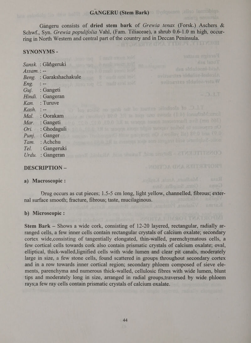 GANGERU (Stem Bark) Gangeru consists of dried stem bark of Grewia tenax (Forsk.) Aschers &amp; Schwf., Syn. Grewia populifolia Vahl, (Fam. Tiliaceae), a shrub 0.6-1.0 m high, occur- ring in North Western and central part of the country and in Deccan Peninsula. SYNONYMS - Sansk. : Gahgeruki Assam. : -- Beng. : Garakshachakule Eng. :-- Guj. =: Gangeti Hindi. : Gangeran Kan. : Turuve Kash. : -- Mal. =: Oorakam Mar. =: Gangeti Ori. _: Ghodaguli Punj. : Ganger Tam. : Achchu Tel. : Gangeruki Urdu. : Gangeran DESCRIPTION — a) Macroscopic : Drug occurs as cut pieces; 1.5-5 cm long, light yellow, channelled, fibrous; exter- nal surface smooth; fracture, fibrous; taste, mucilaginous. b) Microscopic : Stem Bark — Shows a wide cork, consisting of 12-20 layered, rectangular, radially ar- ranged cells, a few inner cells contain rectangular crystals of calcium oxalate; secondary cortex wide,consisting of tangentially elongated, thin-walled, parenchymatous cells, a few cortical cells towards cork also contain prismatic crystals of calcium oxalate; oval, elliptical, thick-walled,lignified cells with wide lumen and clear pit canals, moderately large in size, a few stone cells, found scattered in groups throughout secondary cortex and in a row towards inner cortical region; secondary phloem composed of sieve ele- ments, parenchyma and numerous thick-walled, cellulosic fibres with wide lumen, blunt tips and moderately long in size, arranged in radial groups,traversed by wide phloem rays;a few ray cells contain prismatic crystals of calcium oxalate.