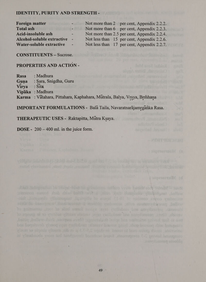 Foreign matter - Not more than 2 per cent, Appendix 2.2.2. Total ash - Not more than 6 per cent, Appendix 2.2.3. Acid-insoluble ash - Not more than 2.5 per cent, Appendix 2.2.4. Alcohol-soluble extractive - Not less than 15 per cent, Appendix 2.2.6. Water-soluble extractive - Not less than 17 per cent, Appendix 2.2.7. CONSTITUENTS - Sucrose. PROPERTIES AND ACTION - Rasa : Madhura Guna =: Sara, Snigdha, Guru Virya’ : Sita Vipaka : Madhura Karma : Vatahara, Pittahara, Kaphahara, Mutrala, Balya, Vrsya, Brmhana IMPORTANT FORMULATIONS - Bala Taila, Navaratnarajamrganka Rasa. THERAPEUTIC USES - Raktapitta, Mutra Ksaya. DOSE - 200 - 400 ml. in the juice form.